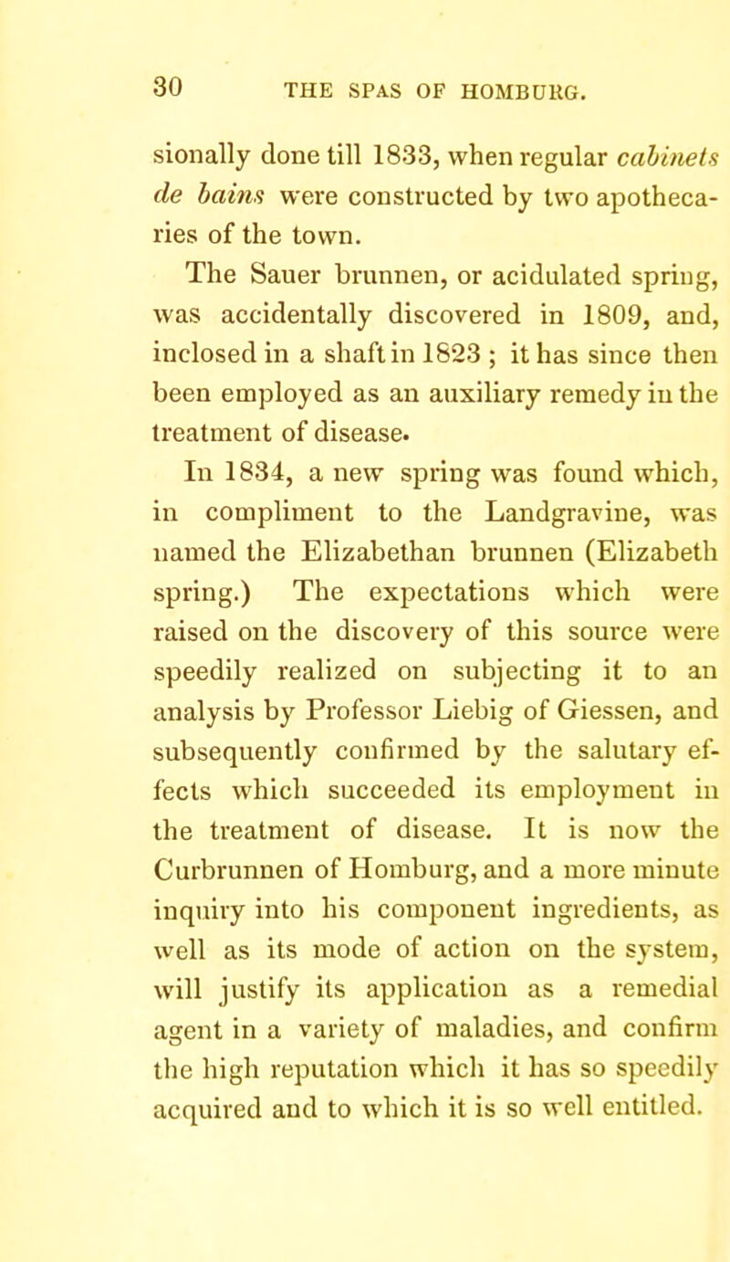 sionally done till 1833, when regular cabinets de haim were constructed by two apotheca- ries of the town. The Sauer brunnen, or acidulated spring, was accidentally discovered in 1809, and, inclosed in a shaft in 1823 ; it has since then been employed as an auxiliary remedy in the treatment of disease. In 1834, a new spring was found which, in compliment to the Landgravine, was named the Elizabethan brunnen (Elizabeth spring.) The expectations which were raised on the discovery of this source were speedily realized on subjecting it to an analysis by Professor Liebig of Giessen, and subsequently confirmed by the salutary ef- fects which succeeded its employment in the treatment of disease. It is now the Curbrunnen of Homburg, and a more minute inquiry into his component ingredients, as well as its mode of action on the system, will justify its application as a remedial agent in a variety of maladies, and confirm the high reputation which it has so speedily acquired and to which it is so well entitled.