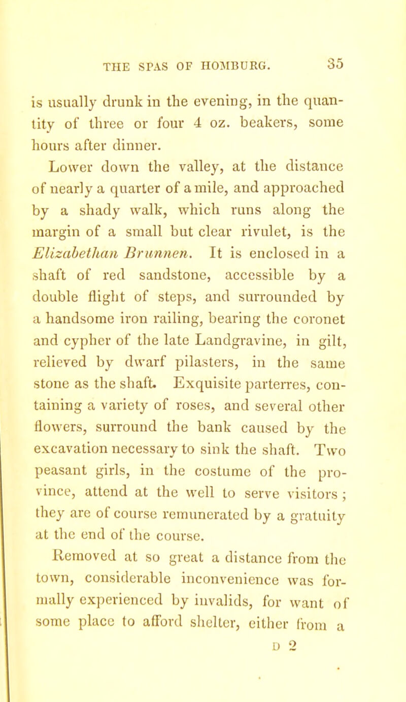 is usually drunk in the evening, in the quan- tity of three or four 4 oz. beakers, some hours after dinner. Lower down the valley, at the distance of nearly a quarter of a mile, and approached by a shady walk, which runs along the margin of a small but clear rivulet, is the Elizabethan Brunnen. It is enclosed in a shaft of red sandstone, accessible by a double flight of steps, and surrounded by a handsome iron railing, bearing the coronet and cypher of the late Landgravine, in gilt, relieved by dwarf pilasters, in the same stone as the shaft. Exquisite ^^arterres, con- taining a variety of roses, and several other flowers, surround the bank caused by the excavation necessary to sink the shaft. Two peasant girls, in the costume of the pro- vince, attend at the well to serve visitors ; they are of course remunerated by a gratuity at the end of the course. Removed at so great a distance from the town, considerable inconvenience was for- mally experienced by invalids, for want of some place to aff'ord sliclter, cither liom a D 2