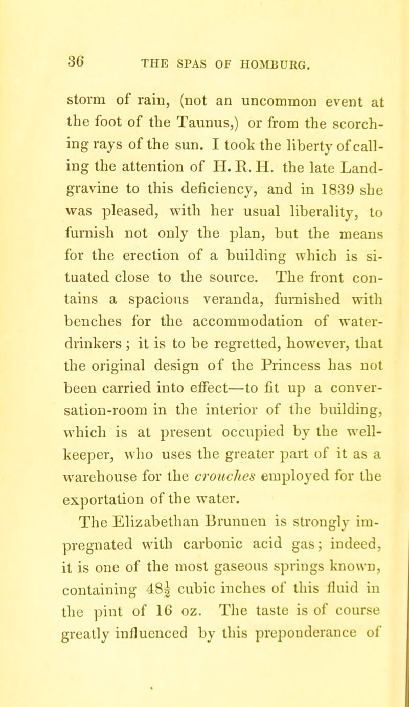 storm of rain, (not an uncommon event at the foot of the Taunus,) or from the scorch- ing rays of the sun. I took the liberty of call- ing the attention of H. R. H. the late Land- gravine to this deficiency, and in 1839 she was pleased, with her usual liberality, to furnish not only the plan, but the means for the erection of a building which is si- tuated close to the source. The front con- tains a spacious veranda, furnished with benches for the accommodation of water- drinkers ; it is to be regretted, however, that the original design of the Princess has not been carried into etfect—to fit up a conver- sation-room in the interior of the building, which is at present occupied by the well- keeper, who uses the greater part of it as a warehouse for the crouches employed for the exportation of the water. The Elizabethan Brunnen is strongly im- pregnated with carbonic acid gas; indeed, it is one of the most gaseous springs known, containing 485 cubic inches of this fluid in the pint of 16 oz. The taste is of course greatly influenced by this preponderance of