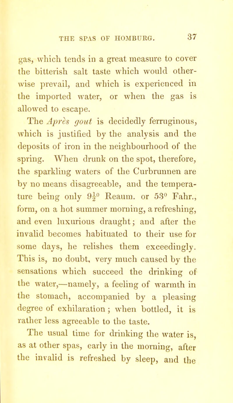 gas, which teuds in a great measure to cover the bitterish salt taste which would other- wise prevail, and which is experienced in the imported water, or when the gas is allowed to escape. The Apres gout is decidedly ferruginous, which is justified by the analysis and the deposits of iron in the neighbourhood of the spring. When drunk on the spot, therefore, the sparkling waters of the Curbrunnen are by no means disagreeable, and the tempera- ture being only 9h° Reaura. or 53° Fahr., form, on a hot summer morning, a refreshing, and even luxurious draught; and after the invalid becomes habituated to their use for some days, he relishes them exceedingly. This is, no doubt, very much caused by the sensations which succeed the drinking of the water,—namely, a feeling of warmth in the stomach, accompanied by a pleasing degree of exhilaration ; when bottled, it is rather less agreeable to the taste. The usual time for drinking the water is, as at other spas, early in the morning, after the invalid is refreshed by sleep, and the
