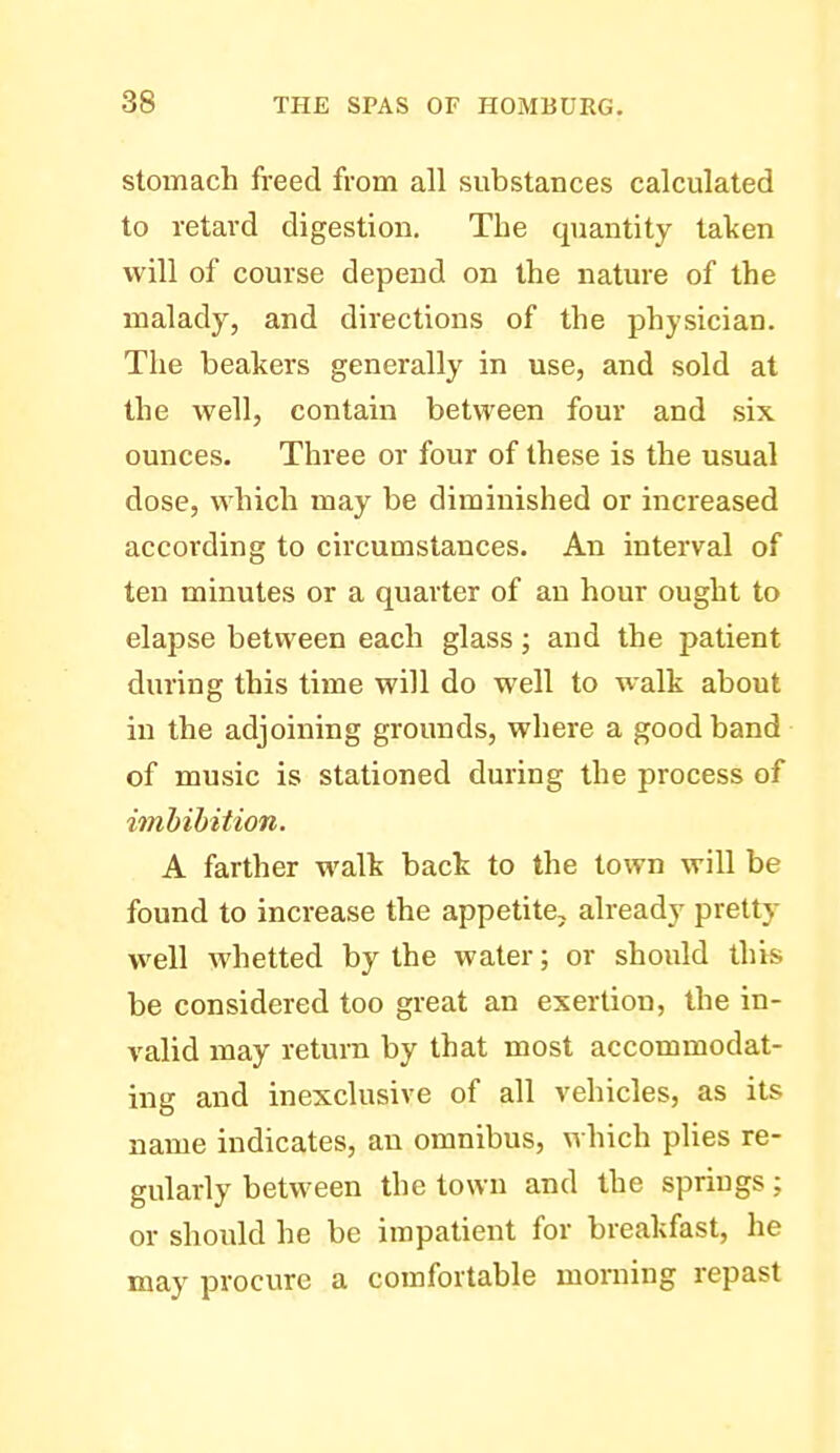 stomach freed from all substances calculated to retard digestion. The quantity taken will of course depend on the nature of the malady, and directions of the physician. The beakers generally in use, and sold at the well, contain between four and six ounces. Three or four of these is the usual dose, which may be diminished or increased according to circumstances. An interval of ten minutes or a quarter of an hour ought to elapse between each glass; and the patient during this time will do well to w^alk about in the adjoining grounds, where a good band of music is stationed during the process of imbibition. A farther walk back to the town will be found to increase the appetite, already pretty well whetted by the water; or should this be considered too great an exertion, the in- valid may return by that most accommodat- ing and inexclusive of all vehicles, as its name indicates, an omnibus, \vhich plies re- gularly between the town and the springs; or should he be impatient for breakfast, he may procure a comfortable morning repast