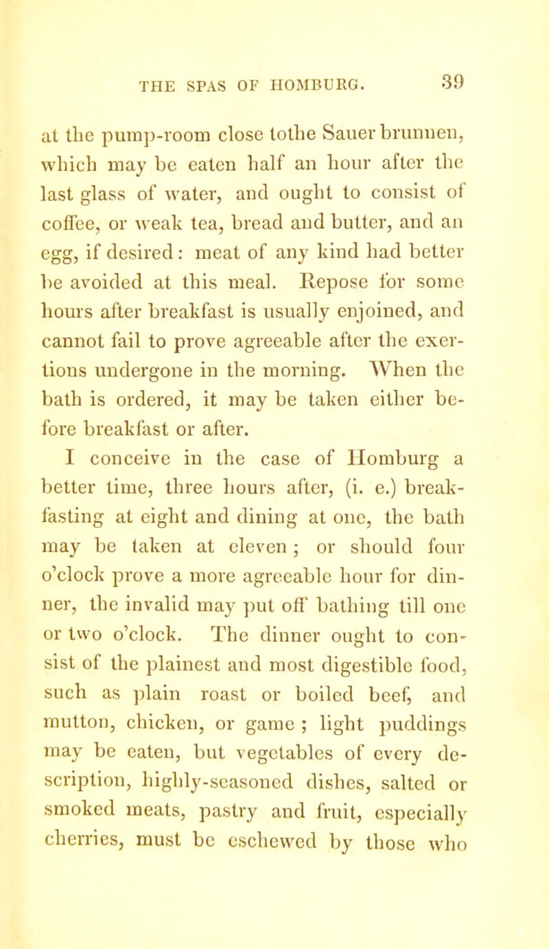 at the pump-room close tollie Sauer bmniieii, which may be eaten half an hour after tlie last glass of water, and ought to consist of coffee, or weak tea, bread and butter, and an egg, if desired : meat of any kind had better be avoided at this meal. Repose for some hours after breakfast is usually enjoined, and cannot fail to prove agreeable after the exer- tions undergone in the morning. When the bath is ordered, it may be taken either be- fore breakfast or after. I conceive in the case of llomburg a better time, three hours after, (i. e.) break- fasting at eight and dining at one, the bath may be taken at eleven; or should four o'clock prove a more agreeable hour for din- ner, the invalid may put off bathing till one or two o'clock. The dinner ought to con- sist of the plainest and most digestible food, such as plain roast or boiled beef, and mutton, chicken, or game ; light puddings may be eaten, but vegetables of every de- scription, highly-seasoned dishes, salted or smoked meats, pastry and fruit, especially cherries, must be eschewed by those who