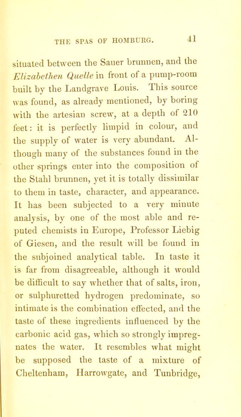 situated between the Sauer brunnen, and the EUzahethen Quelle m front of a pump-room built by the Landgrave Louis. This source was found, as already mentioned, by boring with the artesian screw, at a depth of 210 feet: it is perfectly limpid in colour, and the supply of water is very abundant. Al- though many of the substances found in the other springs enter into the composition of the Stahl brunnen, yet it is totally dissimilar to them in taste, character, and appearance. It has been subjected to a very minute analysis, by one of the most able and re- puted chemists in Europe, Professor Liebig of Giesen, and the result will be found in the subjoined analytical table. In taste it is far from disagreeable, although it would be difficult to say whether that of salts, iron, or sulphuretted hydrogen predominate, so intimate is the combination effected, and the taste of these ingredients influenced by the carbonic acid gas, which so strongly impreg- nates the water. It resembles what might be supposed the taste of a mixture of Cheltenham, Harrowgate, and Tunbridge,