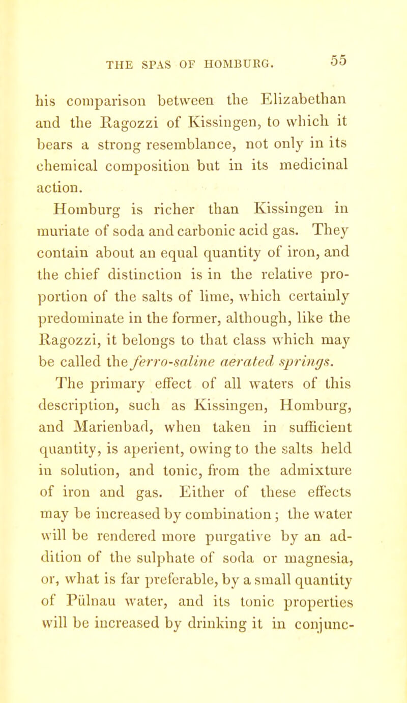 his comparison between the Elizabethan and the Ragozzi of Kissingen, to which it bears a strong resemblance, not only in its chemical composition but in its medicinal action. Horaburg is richer than Kissingen in mmiate of soda and carbonic acid gas. They contain about an equal quantity of iron, and the chief distinction is in the relative pro- portion of the salts of lime, which certainly predominate in the former, although, like the Ragozzi, it belongs to that class which may be called the ferro-saline aerated springs. The primary effect of all waters of this description, such as Kissingen, Homburg, and Marienbad, when taken in sufficient quantity, is aperient, owing to the salts held in solution, and tonic, from the admixture of iron and gas. Either of these effects may be increased by combination; the water will be rendered more purgative by an ad- dition of the sulphate of soda or magnesia, or, what is far preferable, by a small quantity of Piilnau water, and its tonic properties will be increased by drinking it in conjunc-