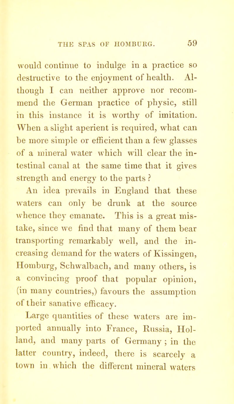 would continue to indulge in a practice so destructive to the enjoyment of health. Al- though I can neither approve nor recom- mend the German practice of physic, still in this instance it is worthy of imitation. When a slight aperient is required, what can be more simple or efficient than a few glasses of a mineral water which will clear the in- testinal canal at the same time that it gives strength and energy to the parts ? An idea prevails in England that these waters can only be drunk at the source whence they emanate. This is a great mis- take, since we find that many of them bear transporting remarkably well, and the in- creasing demand for the waters of Kissingen, Homburg, Schwalbach, and many others, is a convincing proof that popular opinion, (in many countries,) favours the assumption of their sanative efficacy. Large quantities of these waters are im- ported annually into France, Russia, Hol- land, and many parts of Germany ; in the latter country, indeed, there is scarcely a town in which the different mineral waters