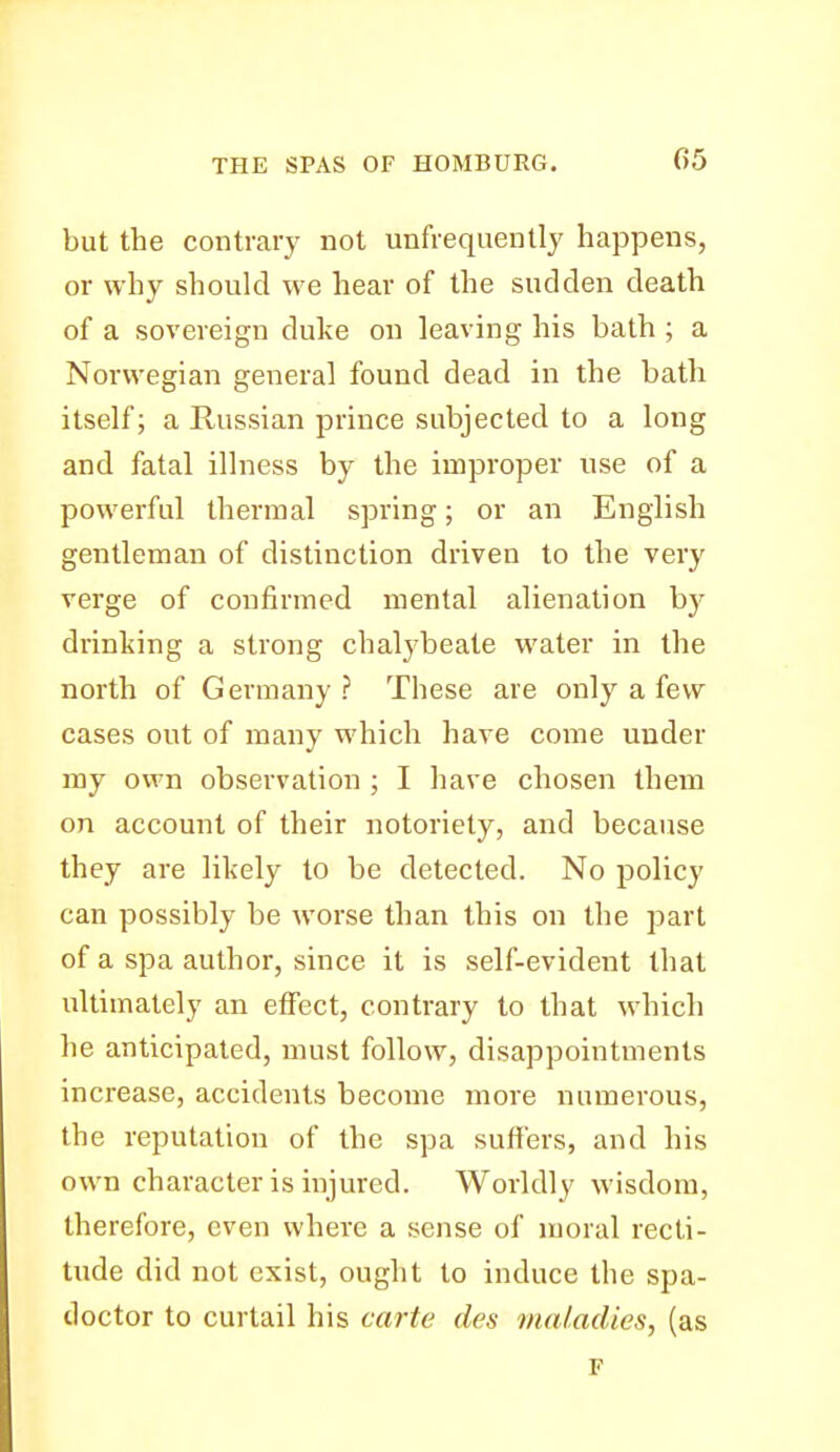 but the contrary not unfrequently happens, or why should we hear of the sudden death of a sovereign duke on leaving his bath ; a Norwegian general found dead in the bath itself; a Russian prince subjected to a long and fatal illness by the improper use of a powerful thermal spring; or an English gentleman of distinction driven to the very verge of confirmed mental alienation by drinking a strong chalybeate water in the north of Germany ? These are only a few cases out of many which have come under my own observation ; I have chosen them on account of their notoriety, and because they are likely to be detected. No policy can possibly be worse than this on the part of a spa author, since it is self-evident that ultimately an effect, contrary to that which he anticipated, must follow, disappointments increase, accidents become more numerous, the reputation of the spa suffers, and his own character is injured. Worldly wisdom, therefore, even where a sense of moral recti- tude did not exist, ought to induce the spa- tloctor to curtail his carte des maladies, (as F