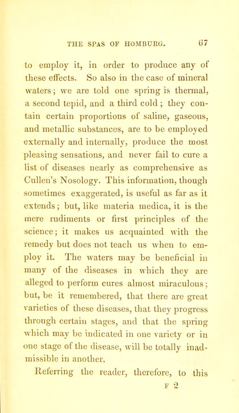 to employ it, in order to produce any of these effects. So also in the case of mineral waters; we are told one spring is theniial, a second tepid, and a third cold ; they con- tain certain proportions of saline, gaseous, and metallic substances, are to be employed externally and internally, produce the most pleasing sensations, and never fail to cure a list of diseases nearly as comprehensive as Cullen's Nosology. This information, though sometimes exaggerated, is useful as far as it extends; but, like materia medica, it is the mere rudiments or first principles of the science; it makes us acquainted with the remedy but does not teach us when to em- ploy it. The waters may be beneficial in many of the diseases in which they are alleged to perform cures almost miraculous; but, be it remembered, that there are great varieties of these diseases, that they progress through certain stages, and that the spring which may be indicated in one variety or in one stage of the disease, will be totally inad- missible in another. Referring the reader, therefore, to this F 2