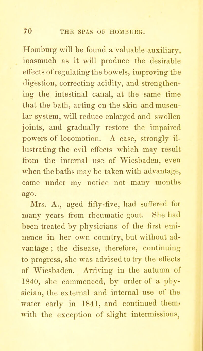 Homburg will be found a valuable auxiliary, inasmuch as it will produce the desirable effects of regulating the bowels, improving the digestion, correcting acidity, and strengthen- ing the intestinal canal, at the same time that the bath, acting on the skin and muscu- lar system, will reduce enlarged and swollen joints, and gradually restore the impaired powers of locomotion. A case, strongly il- lustrating the evil effects which may result from the internal use of Wiesbaden, even when the baths may be taken with advantage, came under my notice not many months ago. Mrs. A., aged fifty-five, had suffered for many years from rheumatic gout. She had been treated by physicians of the first emi- nence in her own country, but without ad- vantage ; the disease, therefore, continuing to progress, she was advised to try the effects of Wiesbaden. Arriving in the autumn of 1840, she commenced, by order of a phy- sician, the external and internal use of the water early in 1841, and continued themj with the exception of slight intermissions^