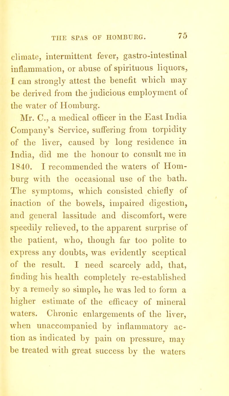 climate, intermittent fever, gastro-intestinal inflammation, or abuse of spirituous liquors, I can strongly attest the benefit which may be derived from the judicious employment of the water of Homburg. Mr. C, a medical officer in the East India Company's Service, suffering from torpidity of the liver, caused by long residence in India, did me the honour to consult me in 1840. I recommended the waters of Hom- burg with the occasional use of the bath. The symptoms, which consisted chiefly of inaction of the bowels, impaired digestion, and general lassitude and discomfort, were speedily relieved, to the apparent surprise of the patient, who, though far too polite to express any doubts, was evidently sceptical of the result. I need scarcely add, that, finding his health completely re-established by a remedy so simple, he was led to form a higher estimate of the efficacy of mineral waters. Chronic enlargements of the liver, when unaccompanied by inflammatory ac- tion as indicated by pain on pressure, may be treated with great success by the waters