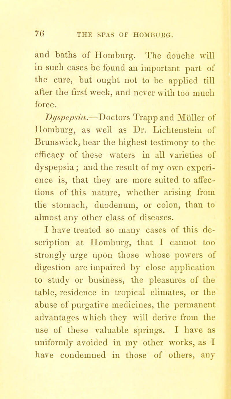and baths of Homburg. The douche will in such cases be found an important part of the cure, but ought not to be applied till after the first week, and never with too much ibrce. Dysj)epsia.—Doctors Trapp and Miiller of Homburg, as well as Dr. Lichtensteiu of Brunswick, bear the highest testimony to the efficacy of these waters in all varieties of dyspepsia; and the result of my own experi- ence is, that they are more suited to affec- tions of this nature, whether arising from the stomach, duodenum, or colon, than to almost any other class of diseases. I have treated so many cases of this de- scription at Homburg, that I cannot too strongly urge upon those whose powers of digestion are impaired by close application to study or business, the pleasures of the table, residence in tropical climates, or the abuse of purgative medicines, the pennauent advantages which they will derive from the use of these valuable springs. I have as uniformly avoided in my other works, as I have condemned in those of others, any