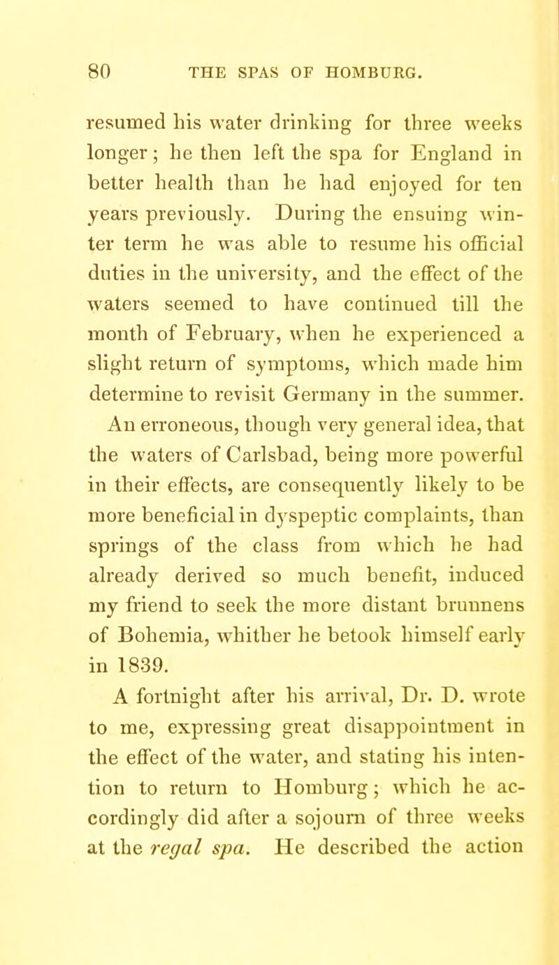 resumed his water drinliing for three weeks longer; he then left the spa for England in better health than he had enjoyed for ten years previously. During the ensuing win- ter term he was able to resume his official duties in the university, and the effect of the waters seemed to have continued till the mouth of February, when he experienced a slight return of symptoms, which made him determine to revisit Germany in the summer. An erroneous, though veiy general idea, that the waters of Carlsbad, being more powerftil in their effects, are consequently likely to be more beneficial in dyspeptic complaints, than springs of the class from which he had already derived so much benefit, induced my friend to seek the more distant bruunens of Bohemia, whither he betook himself early in 1839. A fortnight after his arrival. Dr. D. wrote to me, expressing great disappointment in the effect of the water, and stating his inten- tion to return to Homburg; which he ac- cordingly did after a sojourn of three weeks at the regal spa. He described the action