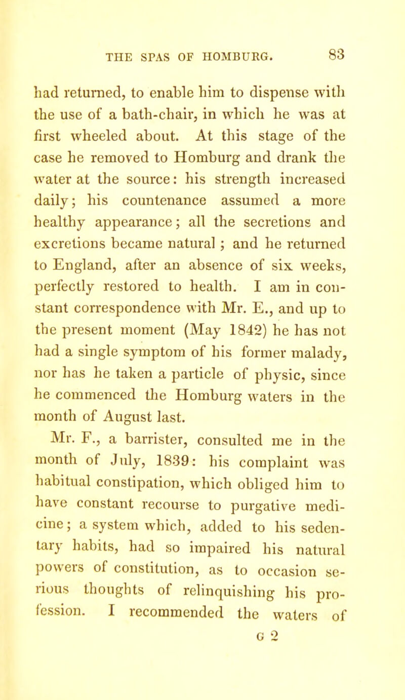 had returned, to enable him to dispense with the use of a bath-chair, in which he was at first wheeled about. At this stage of the case he removed to Homburg and drank the water at the source: his strength increased daily; his countenance assumed a more healthy appearance; all the secretions and excretions became natural ; and he returned to England, after an absence of six weeks, perfectly restored to health. I am in con- stant correspondence with Mr. E., and up to the present moment (May 1842) he has not had a single symptom of his former malady, nor has he taken a particle of physic, since he commenced the Homburg waters in the month of August last. Mr. F., a barrister, consulted me in the month of July, 1839: his complaint was habitual constipation, which obliged him to have constant recourse to purgative medi- cine; a system which, added to his seden- tary habits, had so impaired his natural powers of constitution, as to occasion se- rious thoughts of relinquishing his pro- fession. I recommended the waters of G 2