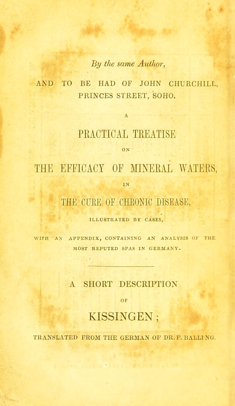 By the same Author, AND TO BE HAD OF JOHN CHURCHILL, PRINCES STREET, SOHO. A PEACTICAL TEEATISE ON THE EFFICACY OF MINEEAL WATEES, IM THE CUEE OF GHEONIC DISEASE. ILLUSXnATED BV CASES, WITH AX APPENDIX, CONTAINING AN ANALYSIS OF THE MOST HEPUTED SPAS IN GERMANY. A SHORT DESCRIPTION OF KISSINGEN; TRANSLATED FROM THE GERMAN OF DR.P. BALLING.