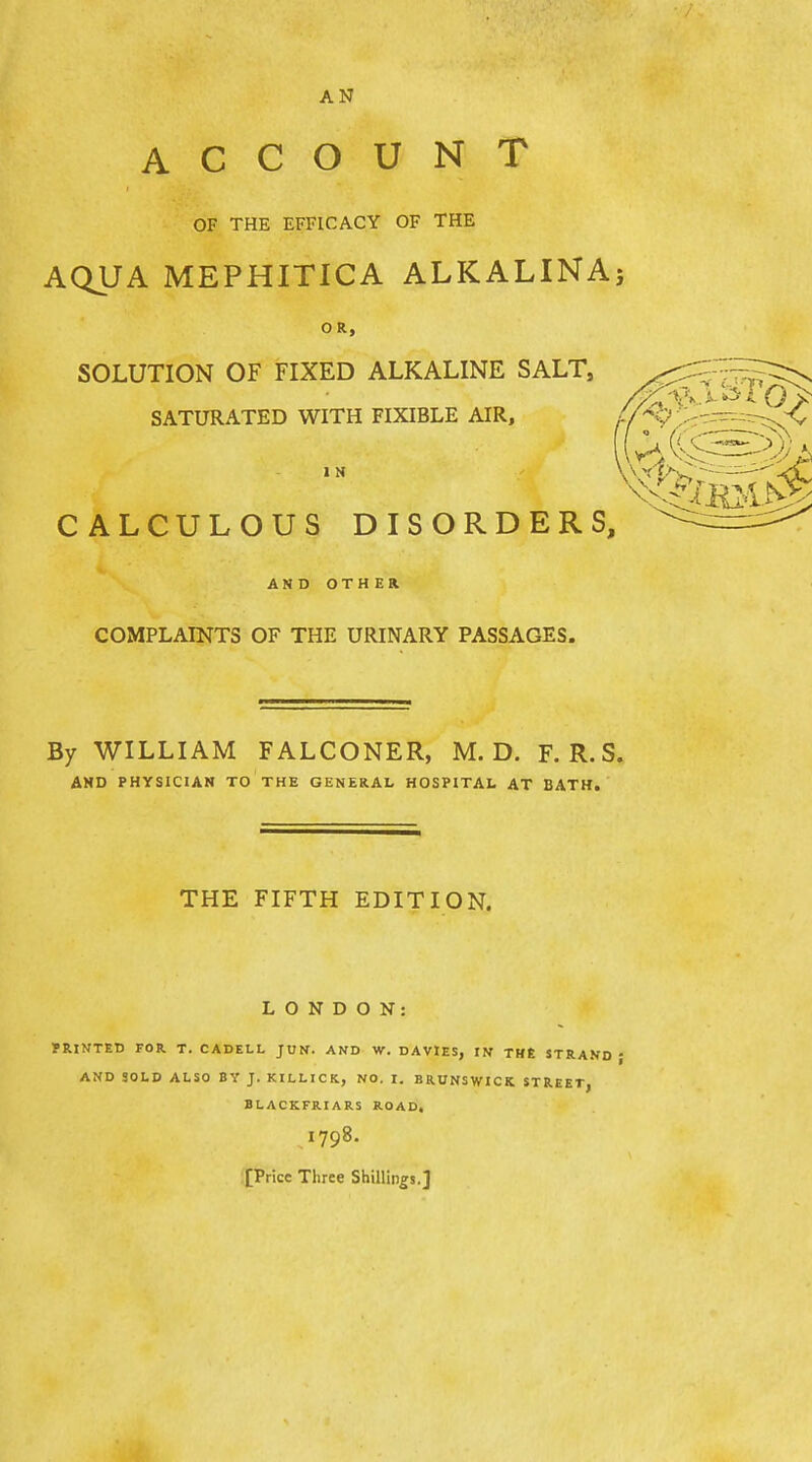 AN ACCOUNT OF THE EFFICACY OF THE AQUA MEPHITICA ALKALlNAj OR, SOLUTION OF FIXED ALKALINE SALT, SATURATED WITH FIXIBLE AIR, 1 N CALCULOUS DISORDERS,^ ' AND OTHER COMPLAINTS OF THE URINARY PASSAGES. By WILLIAM FALCONER, M. D. F. R. S. AND PHYSICIAN TO THE GENERAL HOSPITAL AT BATH. THE FIFTH EDITION. LONDON: PRINTED FOR. T. CADELL JUN. AND W, DAVIES, IN THE STRAND - A^fD SOLD ALSO BY J. KILLICIt, NO. I. BRUNSWICK STREET, BLACKFRIARS ROAD. 1798. [Price Three Shillings.]