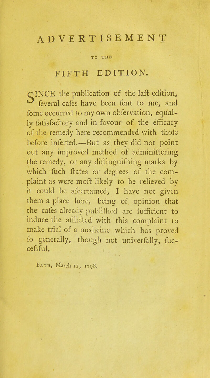 ADVERTISEMENT TO THE FIFTH EDITION. QINCE the publication of the laft edition, feveral cafes have been fent to me, and fome occurred to my own obfervation, equal- ly fatisfa6lory and in favour of the efficacy of the remedy here recommended with thofe before inferted.—But as they did not point out any improved method of adminiftering the remedy, or any diftinguifliing marks by which fuch ftates or degrees of the com- plaint as were moft likely to be relieved by it could be afcertained, I have not given them a place here, being of opinion that the cafes already publiQied are fufficient to induce the afflided with this complaint co make trial of a medicine which has proved fo generally, though not univerfally, fuc- cefbful. Bath, March 12, 1798.