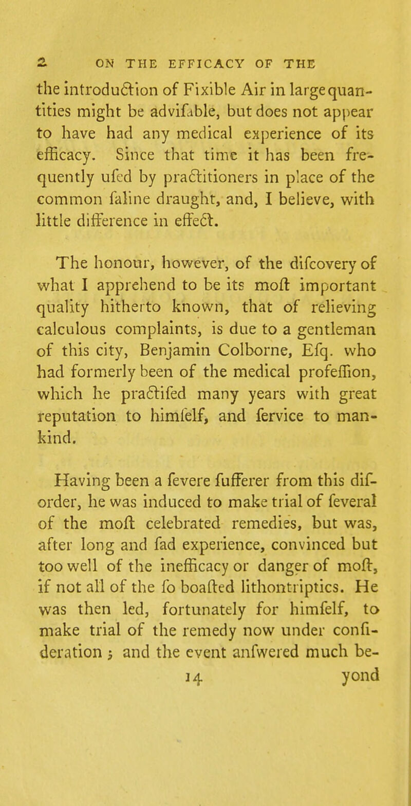 the iiitroduftion of Fixible Air in large quan- tities might be advifable, but does not appear to have had any medical experience of its efficacy. Since that time it has been fre- quently ufcd by praftitioners in place of the common faline draught, and, I believe, with little difference in effe6l. The honour, however, of the difcovery of what I apprehend to be its moft important quality hitherto known, that of relieving calculous complaints, is due to a gentleman of this city, Benjamin Colborne, Efq. who had formerly been of the medical profeffion, which he pra61:ifed many years with great reputation to himfelf, and fervice to man- kind. Having been a fevere fufferer from this dif- order, he was induced to make trial of feveral of the mofl celebrated remedies, but was, after long and fad experience, convinced but too well of the inefficacy or danger of moft, if not all of the fo boafted lithontriptics. He was then led, fortunately for himfelf, to make trial of the remedy now under confi- deration j and the event anfwered much be- 14 yond