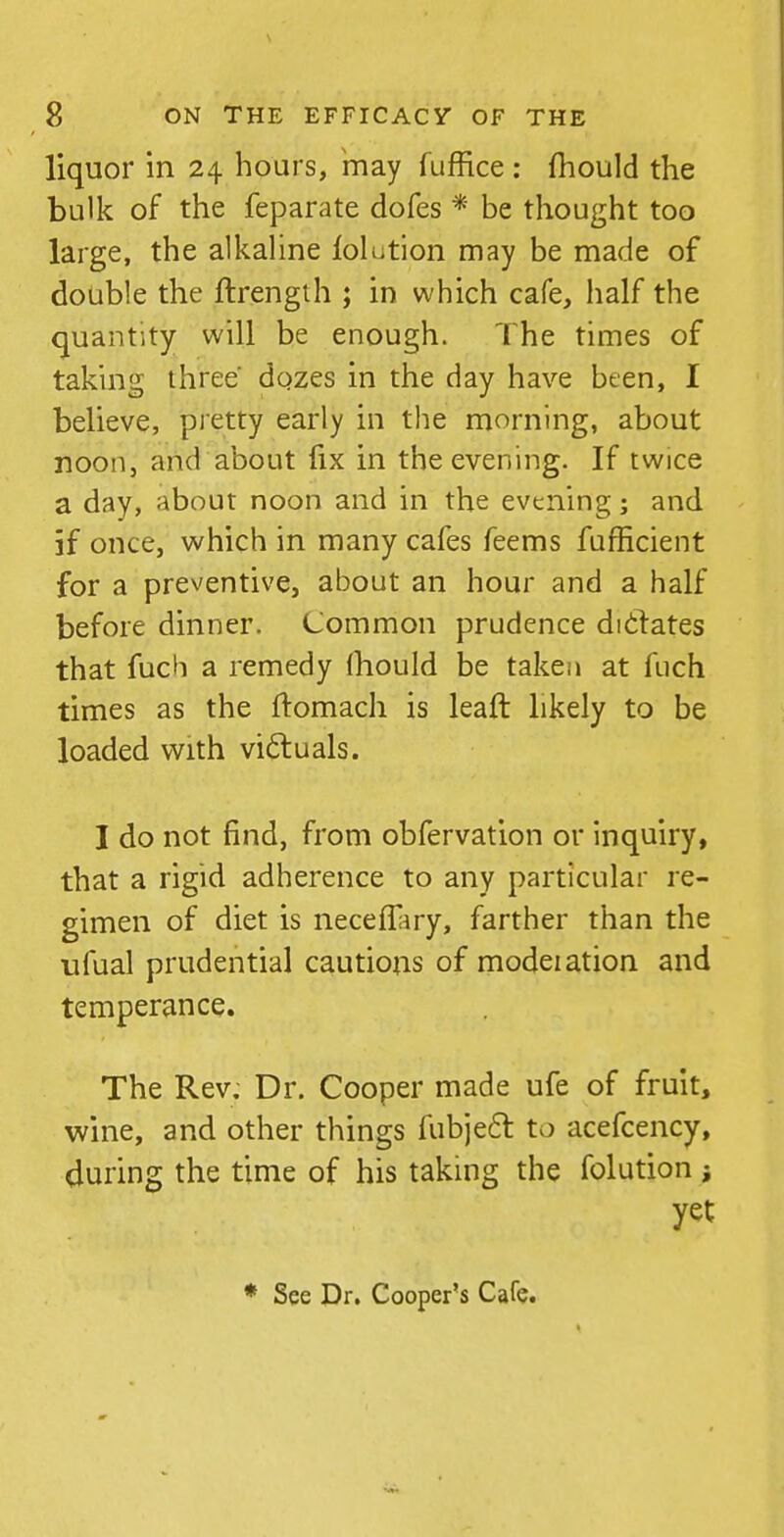 liquor in 24 hours, 'may fuffice : (hould the bulk of the feparate dofes * be thought too large, the alkaUne lolution may be made of double the ftrengih ; in which cafe, half the quantity will be enough. The times of taking three dgzes in the day have been, I believe, pretty early in the morning, about noon, and about fix in the evening. If twice a day, about noon and in the evening; and if once, which in many cafes feems fufficient for a preventive, about an hour and a half before dinner. Common prudence didates that fuch a remedy fhould be taken at fuch times as the ftomach is leaft likely to be loaded with victuals. I do not find, from obfervation or inquiry, that a rigid adherence to any particular re- gimen of diet is necefl^jry, farther than the ufual prudential cautions of modeiation and temperance. The Rev. Dr. Cooper made ufe of fruit, wine, and other things fubje6l to acefcency, during the time of his takhig the folution ; yet