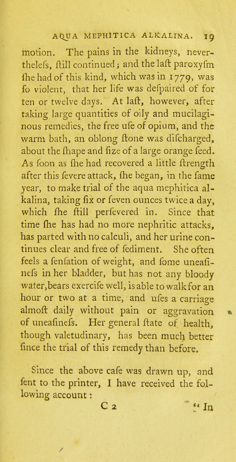 motion. The pains in the kidneys, never- thelefs, ftill continued; ajid thelaft paroxyfm fhe had of this kind, which was in 1779, was fo violent, that her life was defpaired of for ten or twelve days. At laft, however, after taking large quantities of oily and mucilagi- nous remedies, the free ufe of opium, and the warm bath, an oblong ftone was difcharged, about the fhape and fize of a large orange feed. As foon as fhe had recovered a little ftrength after this fevere attack, fhe began, in the fame year, to make trial of the aqua mephitica al- kalina, taking fix or feven ounces twice a day, which fhe ftill perfevered in. Since that time fhe has had no more nephritic attacks, has parted with no calculi, and her urine con- tinues clear and free of fediment. She often feels a fenfation of weight, and fome uneafi- nefs in her bladder, but has not any bloody water,bears exercife well, is able to walk for an hour or two at a time, and ufes a carriage almoft daily without pain or aggravation % of uneafmefs. Her general ftate of health, though valetudinary, has been much better fmce the trial of this remedy than before. Since the above cafe was drawn up, and fent to the printer, I have received the fol- lowing account: C 2 In