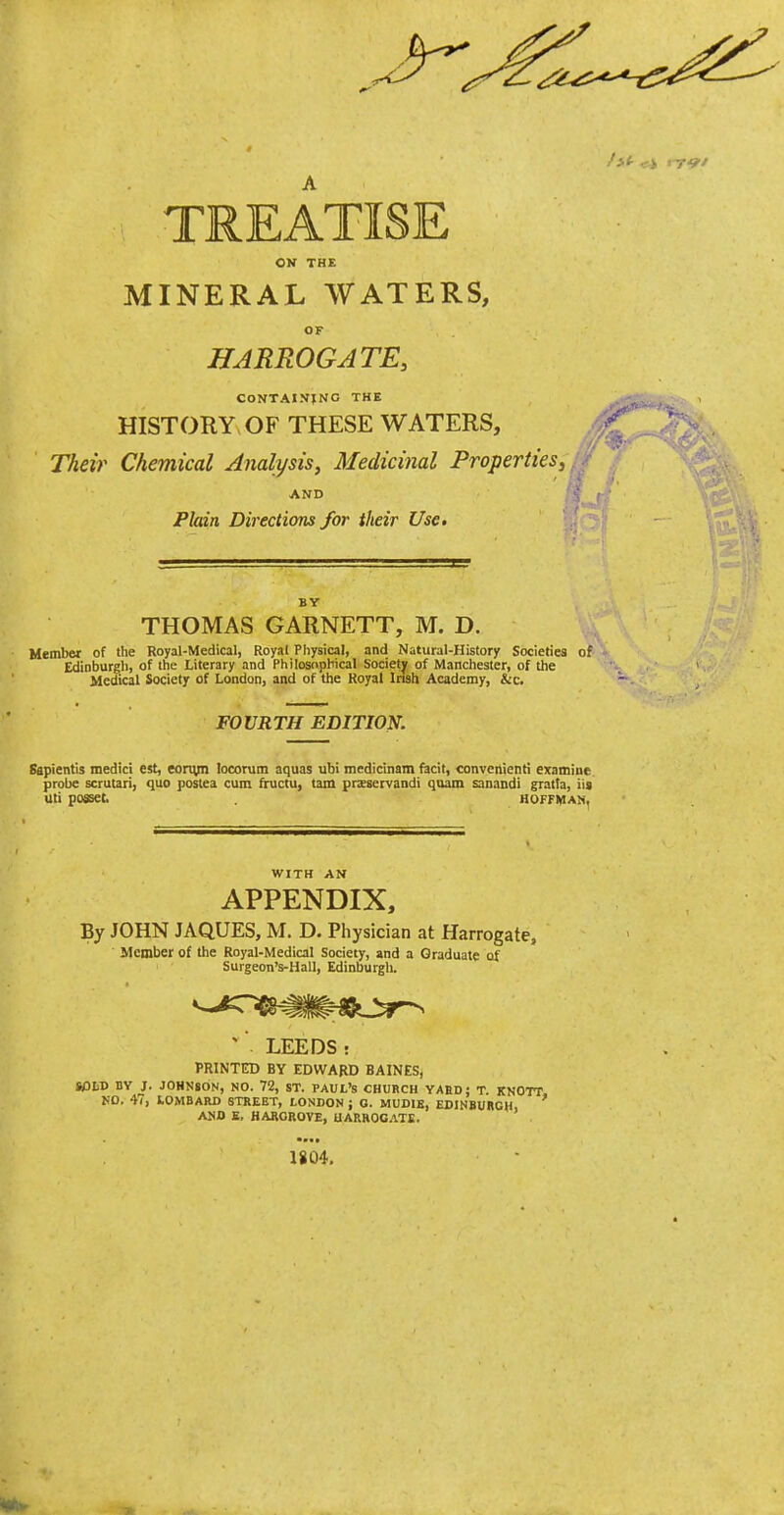 TREATISE ON THE MINERAL WATERS, OF HARROGATE, CONTAINING THE HISTORY OF THESE WATERS, Their Chemical Analysis, Medicinal Propertiesj AND Plain Directions for their Use* BY THOMAS GARNETT, M. D. Member of the Royal-Medical, Royal Physical, and Natural-History Societies of Edinburgh, of the Literary and Philosophical Society of Manchester, of the Medical Society of London, and of the Royal Irish Academy, &c. FOURTH EDITION, Sapientis medici est, eon^n locorum aquas ubi medicinam facit, convenient! examine probe scrutari, quo postea cum fructu, tarn pnsservandi quam sanandi gratfa, iis Uti posset. HOFFMAN, WITH AN APPENDIX, By JOHN JAQUES, M. D. Physician at Harrogate, Member of the Royal-Medical Society, and a Graduate of Surgeon's-Hall, Edinburgh. ^' LEEDS: PRINTED BY EDWARD BAINES, SOLV BY J. JOHNSON, NO. 72, ST. PAUL'S CHUBCH YAHD; T. KNOTT no. 4(, LOMBARD STREET, LONDON; O. MUDIE, EDINBUBCH, AKD E, HARGROVE, UAnROCITII. 1804,