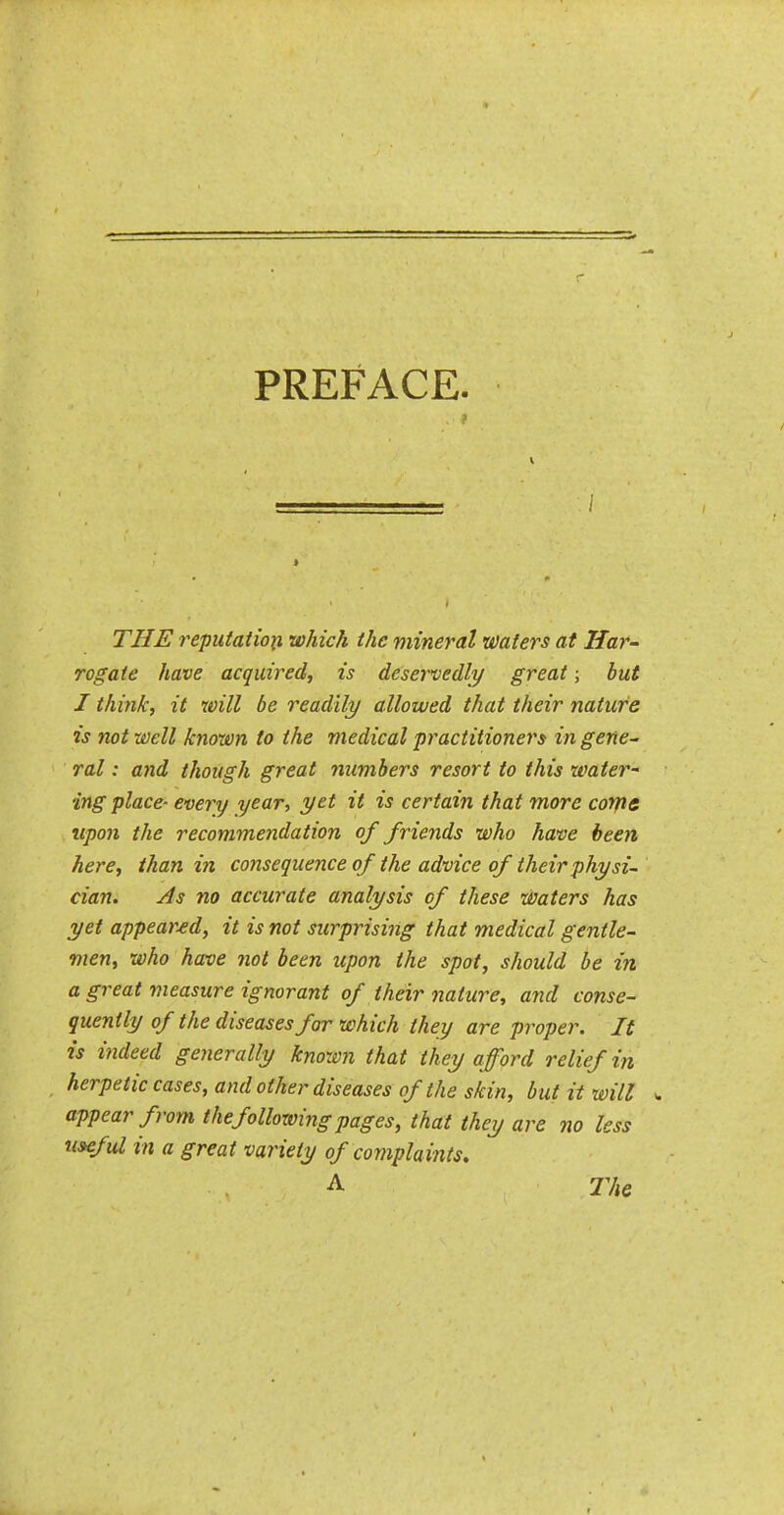 PREFACE. THE reputaiion which the mineral waters at Har- rogate have acquired, is deservedly great; but I think, it will be readily allowed that their nature is not well known to the medical practitioners in gene^ ral: and though great numbers resort to this water- ing place- every year, yet it is certain that more corps upon the recommendation of friends who have been here, than in consequence of the advice of their physi- cian. As no accurate analysis of these waters has yet appeared, it is not surprising that medical gentle- men, who haxie not been upon the spot, should be in a great measure ignorant of their nature, and conse- quently of the diseases for which they are proper. It is indeed generally known that they afford relief in herpetic cases, and other diseases of the skin, but it will w appear from the following pages, that they are no less useful in a great variety of complaints. .A The