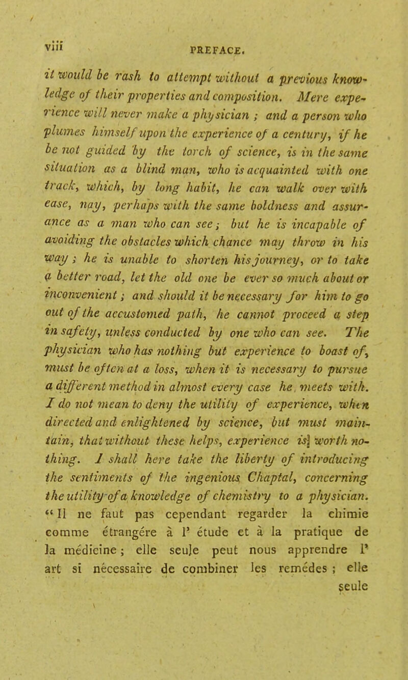 PREFACE. it would be rash to attempt without a previous know- ledge oj their properties and composition. Mere expe^ rience will never make a phtjsician ; and a person who plumes himself upon the experience oj a century, if he be not guided by the torch oJ science, is in the same situation as a blind man, who is acquainted with one track, which, by long habit, he can walk over with ease, nay, perhaps with the same boldness and assur- ance as a man who can see; but he is incapable of avoiding the obstacles which chance may throw in his way; he is unable to shorten his journey, or to take a better road, let the old one be ever so much about or inconvenient; and should it be necessary for him to go out of the accustomed path, he cannot proceed a step tn saf Ay, unless conducted by one who can see. The physician who has nothing but experience to boast of^ must be often at a loss, when it is necessary to pursue a. different method in ahnost every case he meets with. I do not mean to deny the utility of experience, whtn directed and enlightened by science, but must main- tain, that without these helps, experience is\ worth nO' thing. I shall here take the liberty of introducing the sentime?its of the ingenious Chaptal, concerning the utility-of a knowledge of chemistry to a physician. *' II ne faut pas cependant regarder la ehimie comme etrangere a 1' etude et a la pratique de la medicine; elle seuje peut nous apprendre i* art si necessaire de combiner les remedes ; elle $eule