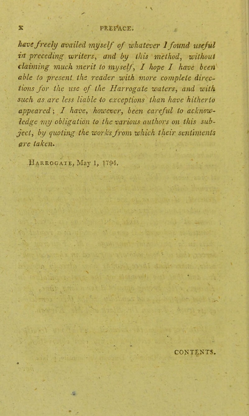 have freely availed myself of whatever 1 found useful in preceding writers, and by this method, without claiming much ynerit to myself, I hope I have been able to present the reader with more complete direc- tions for the use of the Harrogate waters, and with such as are less liable io exceptions than have hitherto appeared; I have, however, been careful io acknow- ledge my obligation to the various authors on this sub- ject, by quoting the works from which their sentiments are takeiu Harrogate, May 1, nD-l. CONTENTS.