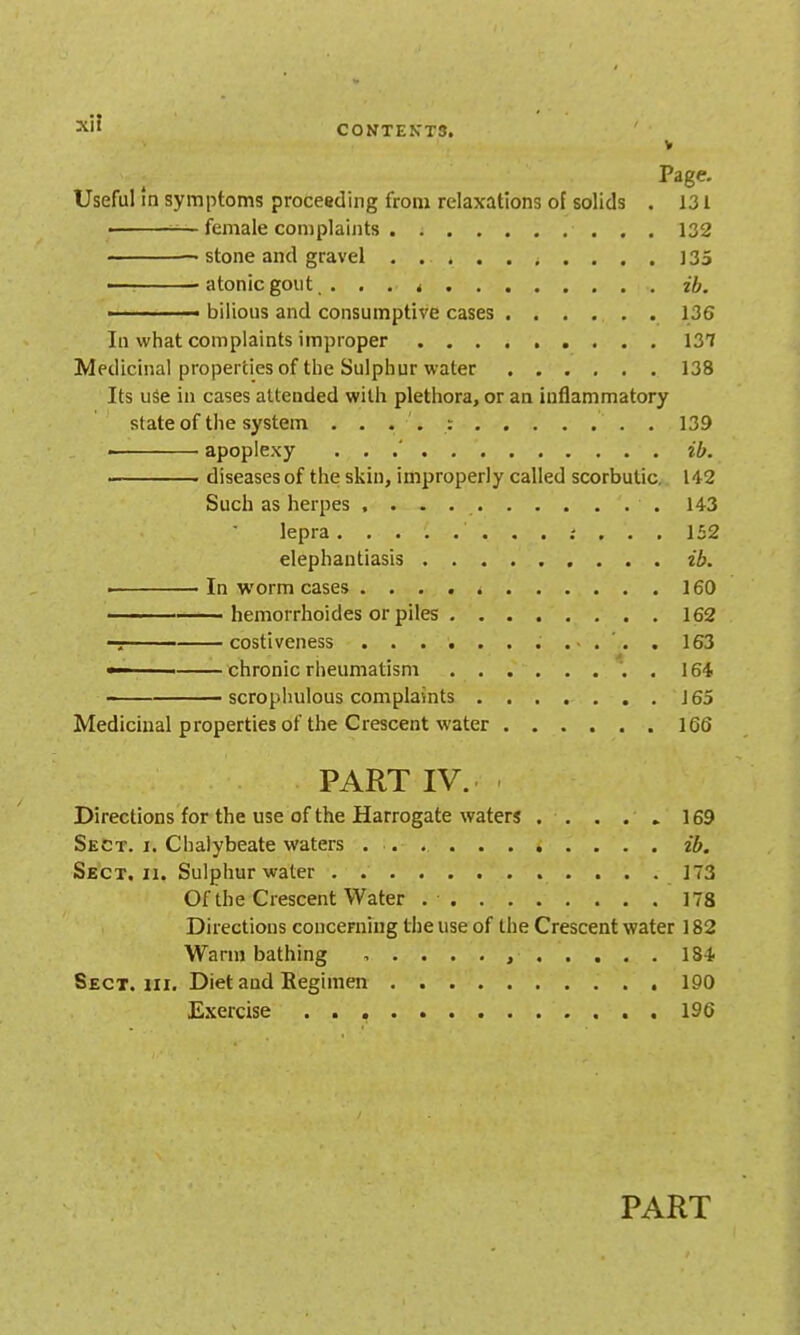 ■^^l' C0NTEKT3. V Page- Useful In symptoms proceeding from relaxations of solids . J31 • —female complaints 132 • stone and gravel 135 ———atonicgout . . . < ib. • bilious and consumptive cases 136 In what complaints improper 137 Medicinal properties of the Sulphur water 138 Its use in cases attended with plethora, or an inflammatory state of the system . . . . : 139 ■ apoplexy ... ib. ■ . diseases of the skin, improperly called scorbutic, 142 Such as herpes 143 lepra .- ... 132 elephantiasis ib. • In worm cases 160 hemorrhoides or piles 162 costiveness 163 ■ ■ chronic rheumatism . 164 scropluilous complaints ....... 165 Medicinal properties of the Crescent water 166 PART IV. Directions for the use of the Harrogate waters . . . . » 169 Sect. i. Chalybeate waters ........... ib. Sect, II. Sulphur water 173 Of the Crescent Water 178 Directions concerning the use of the Crescent water 182 Warm bathing 184 Sect, III. Diet and Regimen 190 Exercise 196 PART
