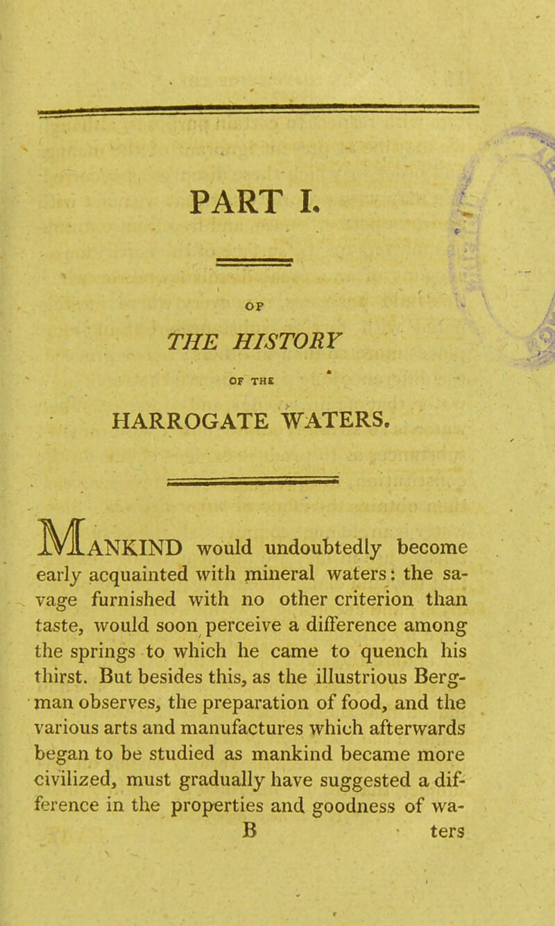 OP THE HISTORY OF THE HARROGATE WATERS. M^ANKIND would undoubtedly become early acquainted with mineral waters: the sa- vage furnished with no other criterion than taste, would soon perceive a difference among the springs to which he came to quench his thirst. But besides this, as the illustrious Berg- man observes, the preparation of food, and the various arts and manufactures which afterwards began to be studied as mankind became more civilized, must gradually have suggested a dif- ference in the properties and goodness of wa- B ters