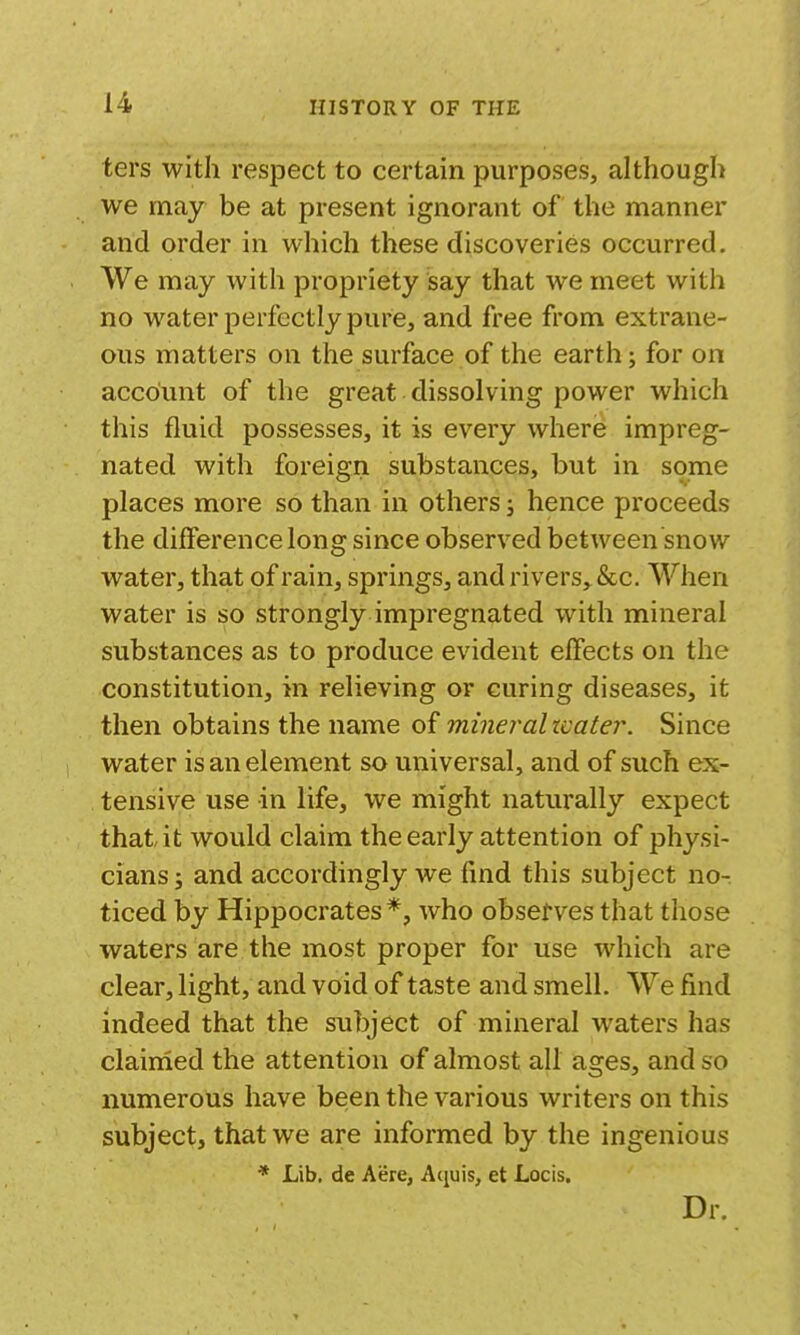 ters with respect to certain purposes, although we may be at present ignorant of the manner and order in which these discoveries occurred. We may with propriety say that we meet with no water perfectly pure, and free from extrane- ous matters on the surface of the earth; for on account of the great dissolving power which this fluid possesses, it is every where impreg- nated with foreign substances, but in some places more so than in others; hence proceeds the difference long since observed between snow water, that of rain, springs, and rivers, &c. When water is so strongly impregnated with mineral substances as to produce evident effects on the constitution, in relieving or curing diseases, it then obtains the name of mineral water. Since water is an element so universal, and of such ex- tensive use in life, we might naturally expect that it would claim the early attention of physi- cians ; and accordingly we find this subject no- ticed by Hippocrates*, who observes that those waters are the most proper for use which are clear, light, and void of taste and smell. We find indeed that the subject of mineral waters has clairned the attention of almost all ages, and so numerous have been the various writers on this subject, that we are informed by the ingenious * Lib, de Acre, Aquis, et Locis. Dr.