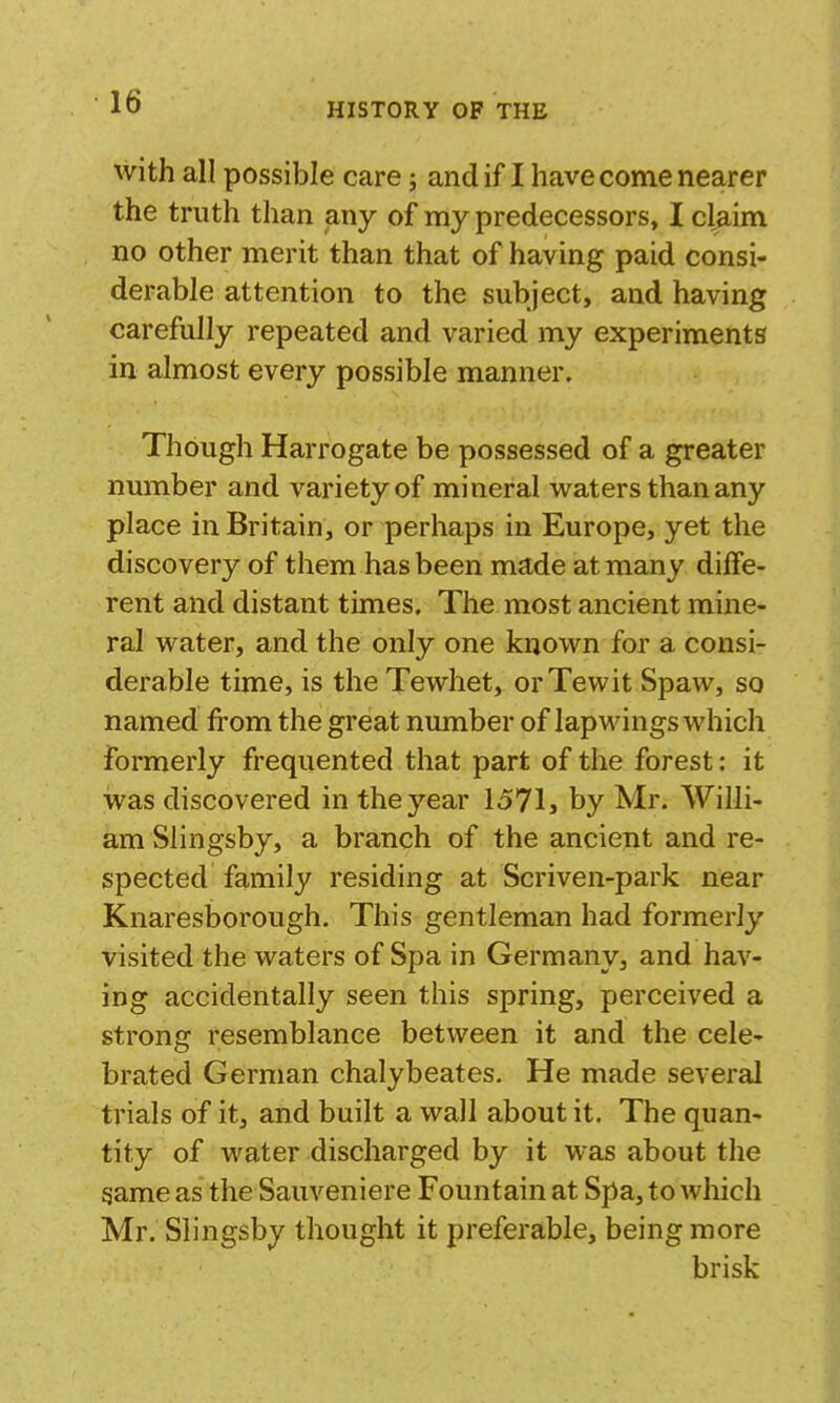 with all possible care; andif I have come nearer the truth than any of my predecessors, I claim no other merit than that of having paid consi- derable attention to the subject, and having carefully repeated and varied my experiments in almost every possible manner. Though Harrogate be possessed of a greater number and variety of mineral waters than any place in Britain, or perhaps in Europe, yet the discovery of them has been made at many diffe- rent and distant times. The most ancient mine- ral water, and the only one known for a consi- derable time, is theTewhet, orTewit Spaw, so named from the great number of lapwings which formerly frequented that part of the forest: it was discovered in the year 1571, by Mr. Willi- am Slingsby, a branch of the ancient and re- spected family residing at Scriven-park near I Knaresborough. This gentleman had formerly visited the waters of Spa in Germany, and hav- ing accidentally seen this spring, perceived a strong resemblance between it and the cele- brated German chalybeates. He made several trials of it, and built a wall about it. The quan- tity of water discharged by it was about the same as the Sauveniere Fountain at Spa, to which Mr. Slingsby thought it preferable, being more brisk