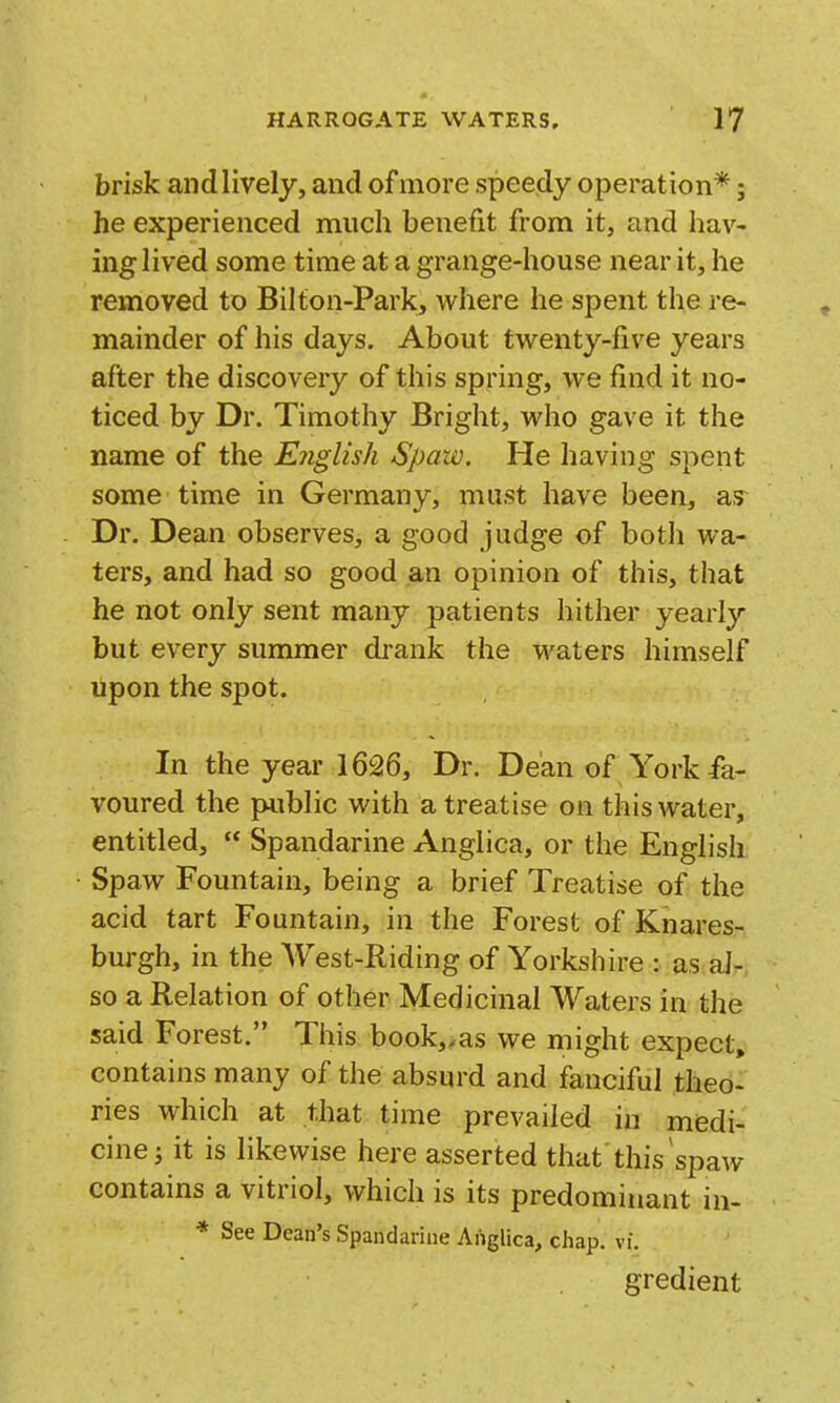 brisk andlively, and of more speedy operation*; he experienced much benefit from it, and hav- ing lived some time at a grange-house near it, he removed to Bilton-Park, where he spent the re- mainder of his days. About twenty-five years after the discovery of this spring, we find it no- ticed by Dr. Timothy Bright, who gave it the name of the English Spaw. He having spent some time in Germany, must have been, as Dr. Dean observes, a good judge of both wa- ters, and had so good an opinion of this, that he not only sent many patients hither yearly but every summer drank the waters himself Upon the spot. In the year 1626, Dr. Dean of York fa- voured the public with a treatise on this water, entitled,  Spandarine Anglica, or the English Spaw Fountain, being a brief Treatise of the acid tart Fountain, in the Forest of Knares- burgh, in the West-Riding of Yorkshire : as al- so a Relation of other Medicinal Waters in the said Forest. This book,/as we might expect, contains many of the absurd and fanciful theo- ries which at that time prevailed in medi- cine ^ it is likewise here asserted that'this ^spaw contains a vitriol, which is its predominant in- * See Dean's Spandarine Anglica, chap. vi. gredient