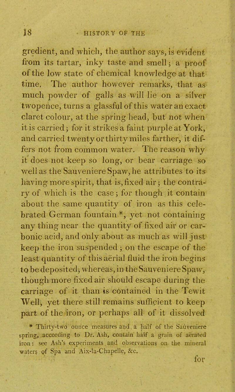 gredient, and which, the author says, is evident from its tartar, inky taste and smell; a proof of the low state of chemical knowledge at that time. The author however remarks, that as much powder of galls as will lie on a silver twopence, turns a glassful of this water an exact claret colour, at the spring head, but not when it is carried; for it strikes a faint purple at York, and carried twenty or thirty miles farther, it dif- fers not from common water. The reason why it does not keep so long, or bear carriage so well as the Sauveniere Spaw, he attributes to its having more spirit, that is, fixed air; the contra- ry of Avhich is the case; for though it contain about the same quantity of iron as this cele- brated German fountain *, yet not containing any thing near the quantity of fixed air or car- bonic acid, and only about as much as will just keep the iron suspended ; on the escape of the least quantity of this aerial fluid the iron begins to be deposited; whereas, in the Sauveniere Spaw, though more fixed air should escape during the carriage of it than is c6ntained in the Tewit Wellj yet there still remains sufficient to keep part of the iron, or perhaps all of it dissolved * Thirty-two ounce measures and, a Half of the Sauveniere spring, according to Dr. Ash, contain half a grain of aerated iron: see Ash's experiments and observations on the mineral waters of Spa and Aix-la-Chapelle, &c, for