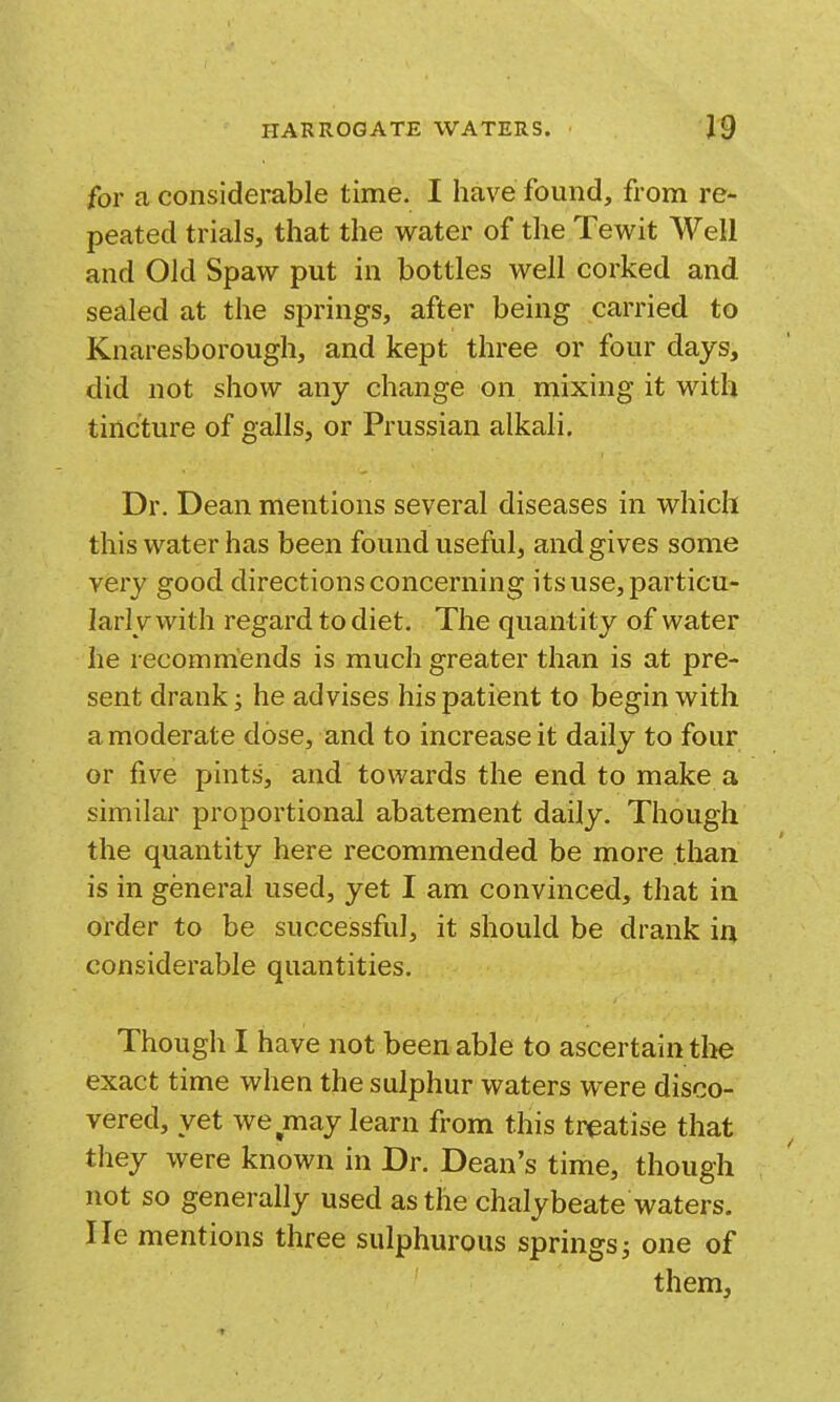 for a considerable time. I have found, from re- peated trials, that the water of the Tewit Well and Old Spaw put in bottles well corked and sealed at the springs, after being carried to Knaresborough, and kept three or four days, did not show any change on mixing it with tincture of galls, or Prussian alkali. Dr. Dean mentions several diseases in which this water has been found useful, and gives some very good directions concerning its use, particu- larly with regard to diet. The quantity of water he recommends is much greater than is at pre- sent drank; he advises his patient to begin with amoderate dose, and to increase it daily to four or five pints, and towards the end to make a similar proportional abatement daily. Though the quantity here recommended be more than is in general used, yet I am convinced, that in order to be successful, it should be drank in considerable quantities. Though I have not been able to ascertain the exact time when the sulphur waters were disco- vered, yet we may learn from this treatise that they were known in Dr. Dean's time, though not so generally used as the chalybeate waters, lie mentions three sulphurous springs; one of them,