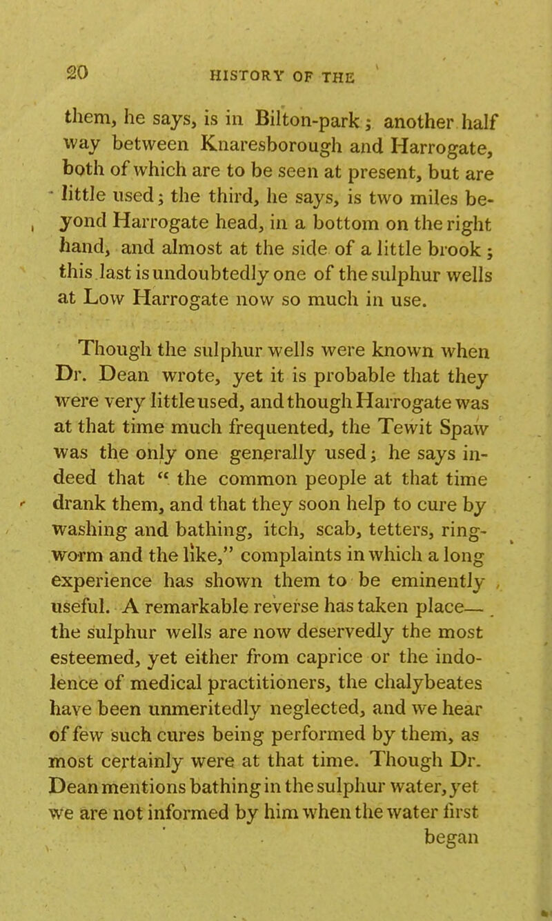 them, he says, is in Bifton-park; another half way between Knaresborough and Harrogate, both of which are to be seen at present, but are • little used; the third, he says, is two miles be- , yond Harrogate head, in a bottom on the right hand, and almost at the side of a little brook; this last is undoubtedly one of the sulphur wells at Low Harrogate now so much in use. Though the sulphur wells were known when Dr. Dean wrote, yet it is probable that they were ver}^ little used, and though Harrogate was at that time much frequented, the Tewit Spaw was the only one generally used; he says in- deed that  the common people at that time drank them, and that they soon help to cure by washing and bathing, itch, scab, tetters, ring- worm and the like, complaints in which a long experience has shown them to be eminently , useful. A remarkable reverse has taken place— the sulphur wells are now deservedly the most esteemed, yet either from caprice or the indo- lence of medical practitioners, the chalybeates have been unmeritedly neglected, and we hear of few such cures being performed by them, as most certainly were at that time. Though Dr. Dean mentions bathing in the sulphur water, yet we are not informed by him when the water fu st began