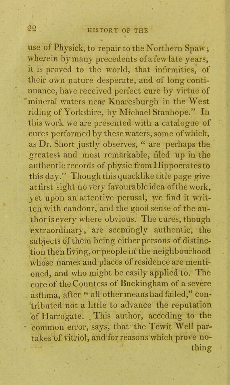 use of Physick, to repair to the Northern Spaw j wherein by many precedents of a few late years, it is proved to the world, that infirmities, of their own nature desperate, and of long conti- nuance, have received perfect cure by virtue of 'mineral waters near Knaresburgh in the West riding of Yorkshire, by Michael Stanhope. In this work we are presented with a catalogue of cures performed by these waters, some of which, as Dr. Short Justly observes,  are perhaps the greatest and most remarkable, filed up in the authentic records of physic from Hippocrates to this day. Though this quacklike title page give at first sight no viery favourable idea of the work, yet upon an attentive perusal, yve find it writ- ten with candour, and the good sense of the au- thor is every where obvious. The cures, though extraordinary, are seemingly authentic, the subjects of them being either persons of distinc- tion then living, or people in the neighbourhood whose names and places of residence are menti- oned, and who might be easily applied to. The cure of the Countess of Buckingham of a severe . asthma, after  all other means had failed, con- tributed not a little to advance the reputation of Harrogate. . This author, acceding to the common error, says, that the Tewit Well par- takes of vitriol, and for reasons which prove no- thing