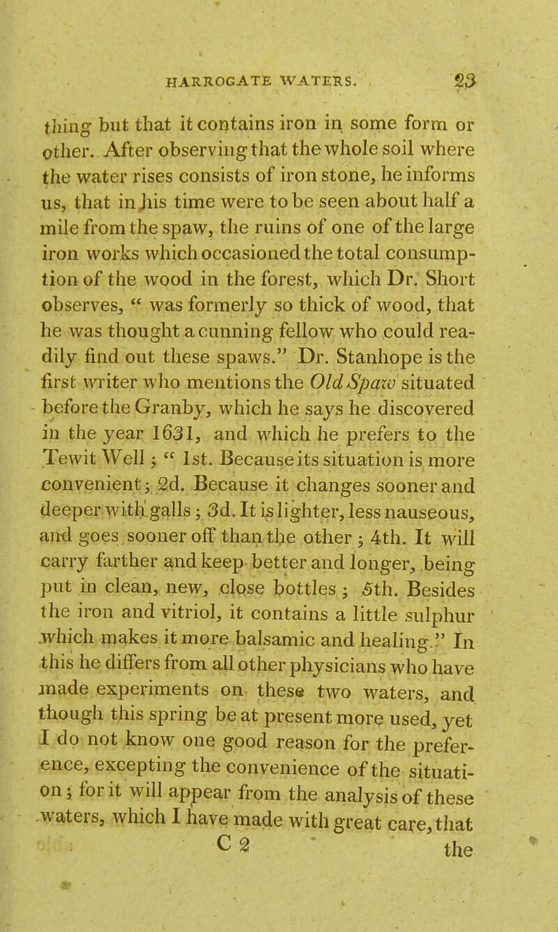 thing but that it contains iron in some form or other.. After observing that the whole soil where the water rises consists of iron stone, he informs us, that injiis time were to be seen about half a mile from the spaw, the ruins of one of the large iron works which occasioned the total consump- tion of the wood in the forest, which Dr. Short observes,  was formerly so thick of wood, that he was thought a cunning fellow who could rea- dily find out these spaws. Dr. Stanhope is the first writer who mentions the OldSpaiv situated before the Granby, which he says he discovered in the year 1631, and which he prefers to the Tewit Well;  1st. Because its situation is more convenient 3 2d. Because it changes sooner and deeper Avith'galls; 3d. It is lighter, less nauseous, an-d goes sooner off than the other ; 4th. It will carry farther and keep better and longer, being put in clean, new, clqse bottles; 5th. Besides the iron and vitriol, it contains a little sulphur .which makes it more balsamic and healing.  In this he differs from all other physicians who have made experiments on these two waters, and though this spring beat present more used, yet I do: not know one good reason for the prefer- ence, excepting the convenience of the situati- on; for it will appear from the analysis of these waters, which I have made with great care, that the