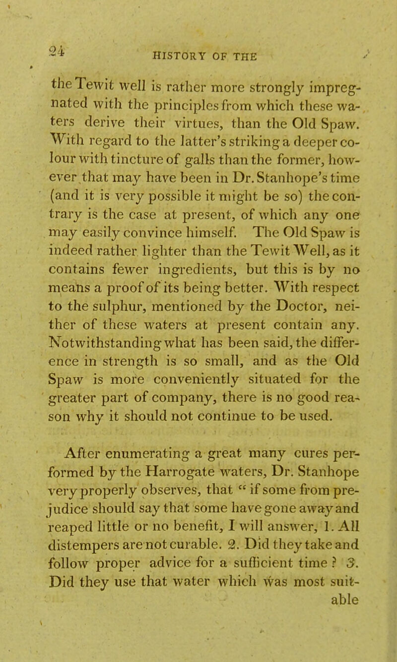 the Tewit well is rather more strongly impreg- nated with the principles from which these wa- ters derive their virtues, than the Old Spaw. With regard to the latter's striking a deeper co- lour with tincture of galls than the former, how- ever that may have been in Dr. Stanhope's time (and it is very possible it might be so) the con- trary is the case at present, of which any one may easily convince himself The Old Spaw is indeed rather lighter than the Tewit AVell, as it contains fewer ingredients, but this is by no means a proof of its being better. With respect to the sulphur, mentioned by the Doctor, nei- ther of these waters at present contain any. Notwithstanding what has been said, the differ- ence in strength is so small, and as the Old Spaw is more conveniently situated for the greater part of company, there is no good rea- son why it should not continue to be used. After enumerating a great many cures per- formed by the Harrogate vi'^aters. Dr. Stanhope \ very properly observes, that  if some from pre- judice should say that some have gone away and reaped little or no benefit, I will answer, 1. All distempers are not curable. 2. Did they take and follow proper advice for a sufficient time 3. Did they use that water which was most suit- able