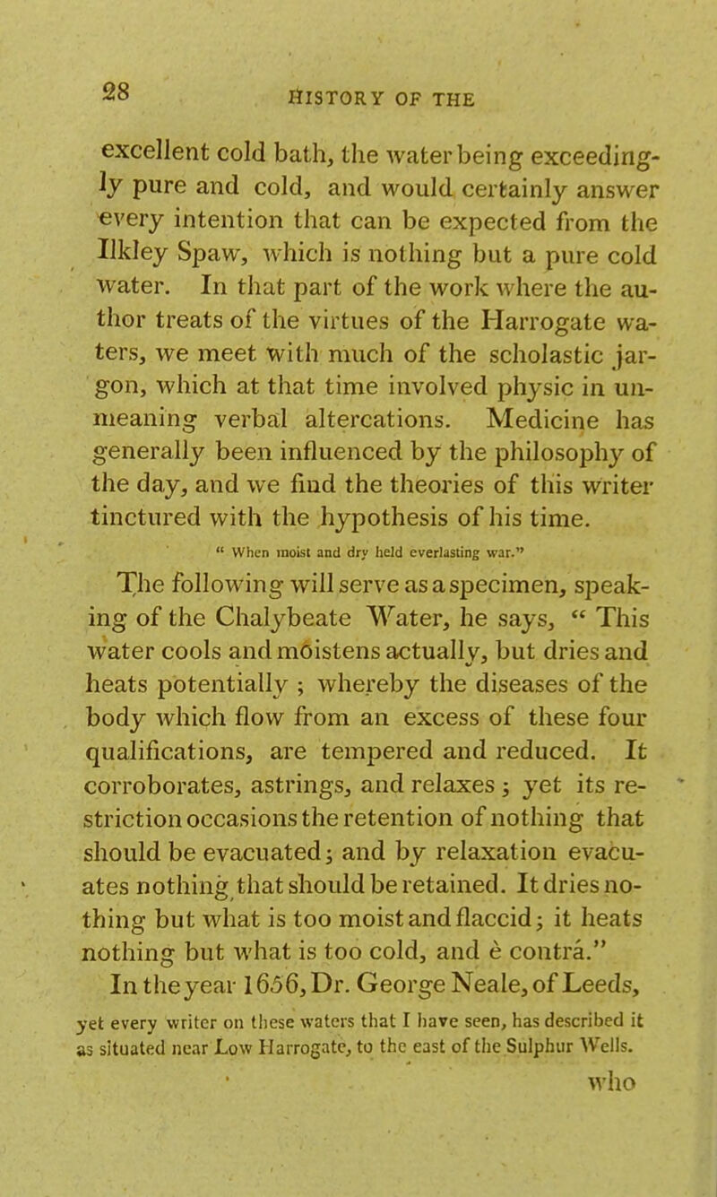 excellent cold bath, the water being exceeding- ly pure and cold, and would certainly answer every intention that can be expected from the Ilkley Spaw, which is nothing but a pure cold water. In that part of the work where the au- thor treats of the virtues of the Harrogate wa- ters, we meet with much of the scholastic jar- gon, which at that time involved physic in un- meaning verbal altercations. Medicine has generally been influenced by the philosophy of the day, and we find the theories of this writer tinctured with the hypothesis of his time.  When moist and dry held everlasting war. The following will serve as a specimen, speak- ing of the Chalybeate Water, he says,  This water cools and moistens actually, but dries and heats potentially ; whereby the diseases of the body which flow from an excess of these four qualifications, are tempered and reduced. It corroborates, astrings, and relaxes ; yet its re- * striction occasions the retention of nothing that should be evacuated; and by relaxation evacu- ates nothing that should be retained. It dries no- thing but what is too moist and flaccid; it heats nothing but what is too cold, and e contra. In the year 1656, Dr. George Neale, of Leeds, yet every writer on these waters that I Iiave seen, has described it as situated near Low Harrogate, to the east of the Sulphur Weils. who