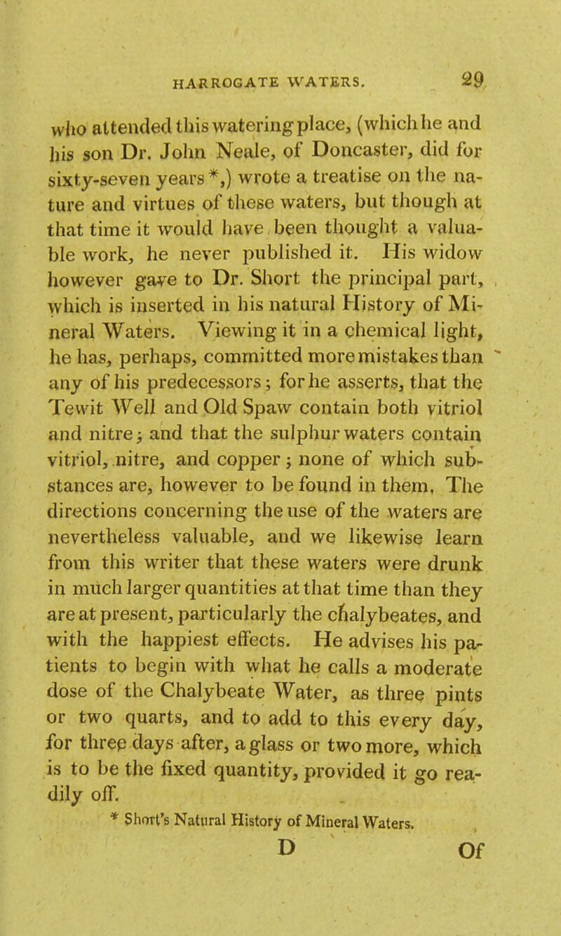 who attendecUhis watering place, (whichhe and his son Dr. Jolin Neale, of Doncaster, did for sixty-seven years *,) wrote a treatise on the na- ture and virtues of these waters, but though at that time it would have been thought a valua- ble work, he never published it. His widow however gave to Dr, Short the principal part, , which is inserted in his natural History of Mi- neral Waters. Viewing it in a chemical light, he has, perhaps, committed more mistakes than  any of his predecessors; for he asserts, that the Tevvit Well and Old Spaw contain both vitriol and nitre; and that the sulphur waters contain vitriol, nitre, and copper; none of which sub- stances are, however to be found in them, The directions concerning the use of the waters are nevertheless valuable, and we likewise learn from this writer that these waters were drunk in much larger quantities at that time than they are at present, particularly the cfialybeates, and with the happiest effects. He advises his pa- tients to begin with what he calls a moderate dose of the Chalybeate Water, as three pints or two quarts, and to add to this every day, for threp days after, a glass or two more, which is to be the fixed quantity, provided it go rea- dily off. * Short's Natural History of Mineral Waters. D Of