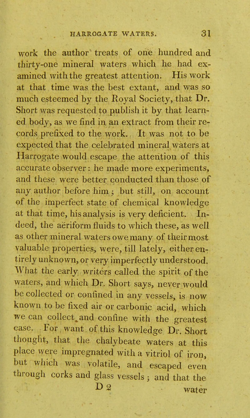work the author treats of one hundred and thu'ty-one mineral waters which he had ex- amined with the greatest attention. His work at that time was the best extant, and was so much esteemed by the Royal Society, that Dr. Short was requested to publish it by that learn- ed body, as we find in an extract from their re- cords prefixed to the work.. It was not to be expected that the celebrated mineral waters at Harrogate would escape the attention of this accurate observer: he made more experiments, and these were better conducted than those of any author before him ; but still, on account of the imperfect state of chemical knowledge at that time, his analysis is very deficient. In- deed, the aeriform fluids to which these, as well as other mineral waters owe many of their most valuable properties, were, till lately, either en- tirely unknown, or very imperfectly understood. What the early writers called the spirit of the waters, and which Dr. Short says, never would be collected or confined in any vessels, is now known to be fixed air or carbonic acid, which we can collect^and confine with the greatest ease. For want of this knowledge Dr. Short thought, that the chalybeate waters at this place were impregnated with a vitriol of iron, but which was volatile, and escaped even through corks and glass vessels ; and that the ^ ^ water
