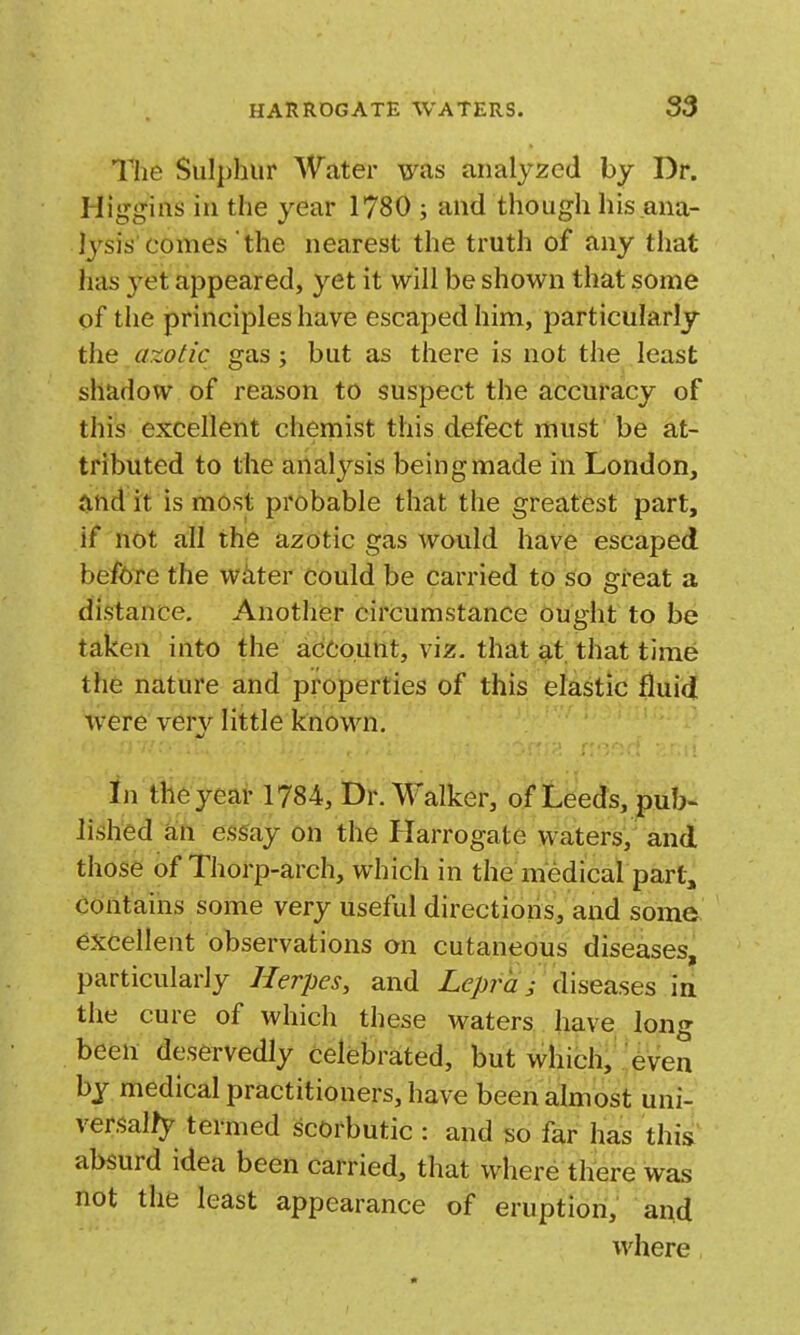 The Sulphur Water was analyzed by Dr. Higgins in the year 1780 ; and though his ana- lysis comes the nearest the truth of any that has 3'et appeared, yet it will be shown that some of the principles have escaped him, particularly the axotic gas; but as there is not the least shadow of reason to suspect the accuracy of this excellent chemist this defect must be at- tributed to the analysis being made in London, and it is most probable that the greatest part, if not all the azotic gas would have escaped before the witter could be carried to so great a distance. Another circumstance ought to be taken into the account, viz. that at that time the nature and properties of this elastic fluid were ver}'^ little known. in th6 year 1784, Dr.M'alker, of Leeds, pub- lished a;n esi^ay on the Harrogate waters, and those of Thorp-arch, which in the medical part, contains some very useful directions, and some excellent observations on cutaneous diseases, particularly Herpes, and Lepra; diseases in the cure of which these waters have long been deservedly celebrated, but which, even by medical practitioners, have been almost uni- ver,^al/y termed scorbutic : and so far has this absurd idea been carried, that where there was not the least appearance of eruption, and where