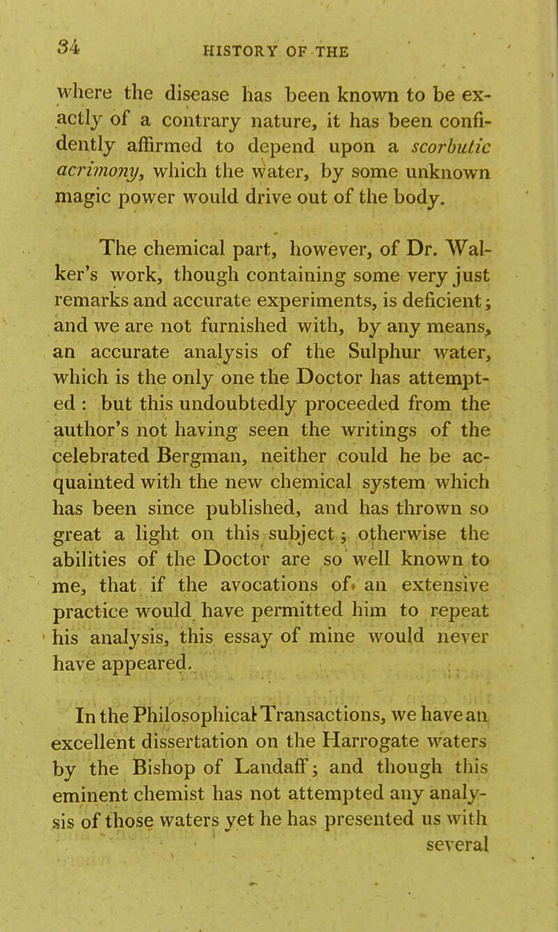 where the disease has been known to be ex- actly of a contrary nature, it has been confi- dently affirmed to depend upon a scorbutic acrimony^ which the water, by some unknown magic power would drive out of the body. The chemical part, however, of Dr. AV'al- ker's work, though containing some very just remarks and accurate experiments, is deficient; and we are not furnished with, by any means^ an accurate analysis of the Sulphur water, which is the only one the Doctor has attempt- ed : but this undoubtedly proceeded from the author's not having seen the writings of the celebrated Bergman, neither could he be ac- quainted with the new chemical system which has been since published, and has thrown so great a light on this subject j otherwise the abilities of the Doctor are so well known to me, that if the avocations of* an extensive practice would have permitted him to repeat • his analysis, this essay of mine would never have appeared. In the Philosophical Transactions, we have an excellent dissertation on the Harrogate waters by the Bishop of LandafF; and though this eminent chemist has not attempted any analy- sis of those waters yet he has presented us with several