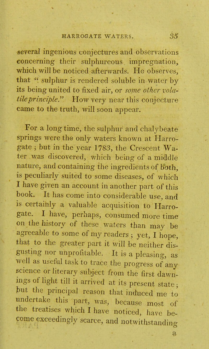 several ingenious conjectures and observations concerning their sulphureous impregnation, virhich will be noticed afterwards. He observes, that sulphur is rendered soluble in water by its being united to fixed air, or some other vola- tile principle. How very near this conjecture came to the truth, will soon appear. For a long time, the sulphur and chalybeate springs were the only waters known at Harro- gate ; but in the year 1783, the Crescent Wa- ter was discovered, which being of a middle nature, and containing the ingredients of bbth, is peculiarly suited to some diseases, of which I have given an account in another part of this book. It has come into considerable use, and is certainly a valuable acquisition to Harro- gate. I have, perhaps, consumed more time on the history of these , waters than may be agreeable to some of my readers ; yet, I hope, that to the greater part it will be neither dis- gusting nor unprofitable. It is a pleasing, as w^ell as useful task to trace the progress of any science or literary subject from the first dawn- mgs of light till it arrived at its present state i tut the principal reason that induced me to undertake this part, was, because most of the treatises which I have noticed, have be- come exceedingly scarce, and notwithstanding a