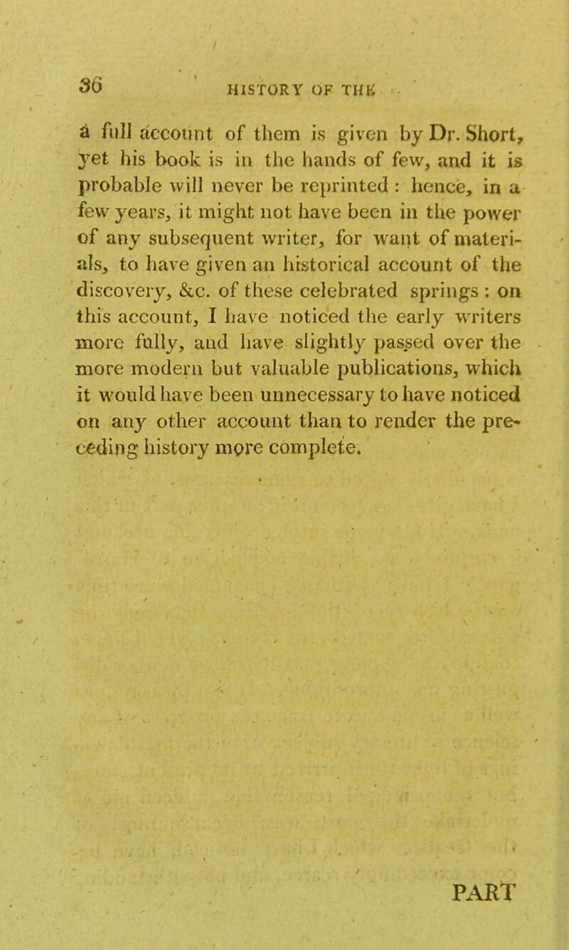 86 a fuli account of them is given by Dr. Short, yet his book is in the hands of few, and it is probable will never be reprinted : hencis, in a few years, it might not have been in the power of any subsequent writer, for want of materi- als, to have given an historical account of the discovery, &,c. of these celebrated springs : on this account, I have noticed the early WTiters more fully, and have slightly passed over the more modern but valuable publications, which it would have been unnecessary to have noticed on any other account than to render the pre- ceding history mpre complete. PART