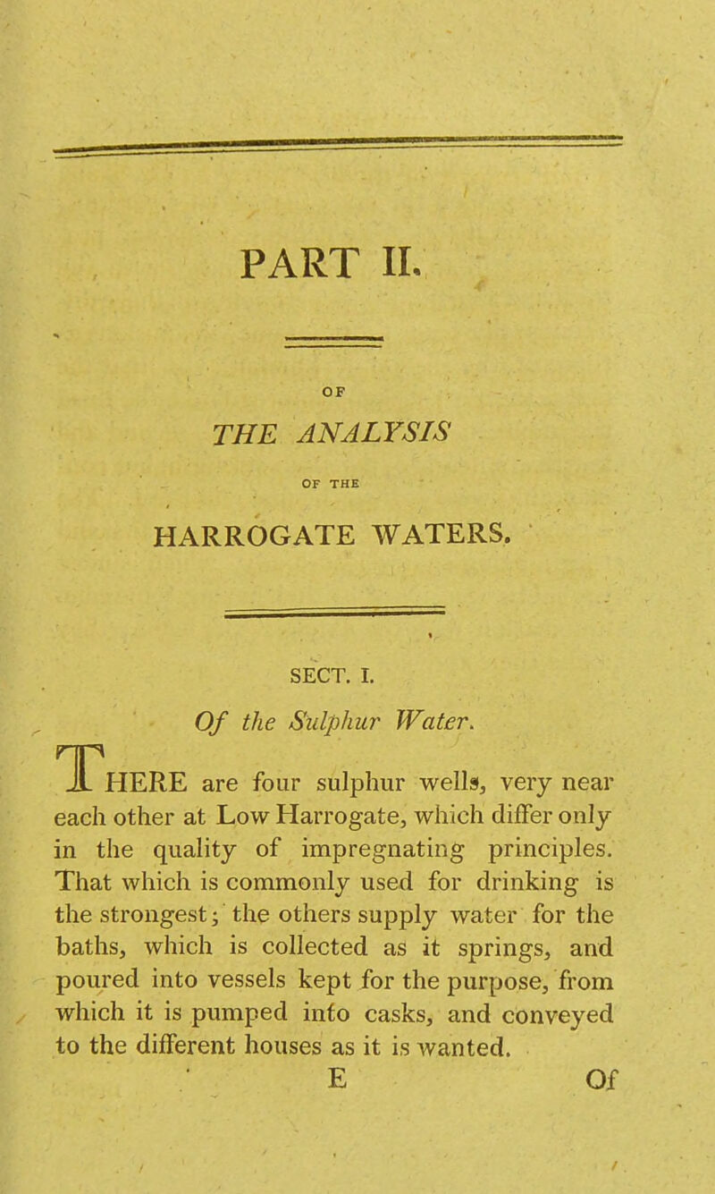 OF THE ANALYSIS OF THE HARROGATE WATERS. SECT. I. Of the Sulphur Water. T HERE are four sulphur wells, very near each other at Low Harrogate, which differ only in the quality of impregnating principles. That which is commonly used for drinking is the strongest; the others supply water for the baths, which is collected as it springs, and poured into vessels kept for the purpose, from which it is pumped into casks, and conveyed to the different houses as it is wanted. E Of