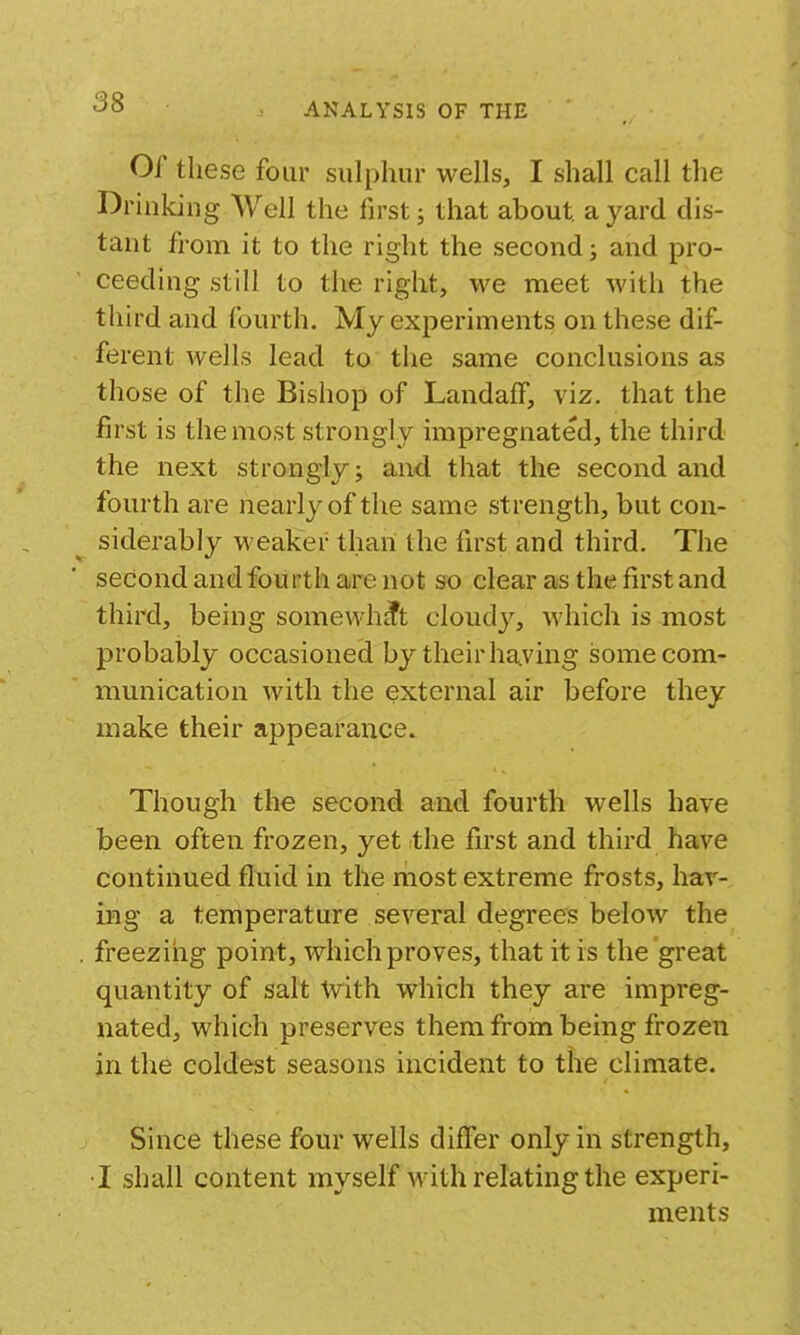 Of these four sulphur wells, I shall call the Drinking Well the first j that about, a yard dis- tant from it to the right the second; and pro- ceeding still to the right, we meet with the third and fourth. My experiments on these dif- ferent wells lead to the same conclusions as those of the Bishop of LandafF, viz. that the first is the most strongly impregnated, the third the next strongly j and that the second and fourth are nearly of the same strength, but con- siderably weaker than the first and third. The second and fourth are not so clear as the first and third, being somewhat cloudj^, which is most probably occasioned by their having some com- munication with the external air before they make their appearance. Though the second and fourth wells have been often frozen, yet the first and third have continued fluid in the most extreme fi'osts, hav- ing a temperature several degrees below the . freezing point, which proves, that it is the great quantity of salt with which they are impreg- nated, which preserves them from being frozen jn the coldest seasons incident to the climate. Since these four wells difier only in strength, T shall content myself with relating the experi- ments