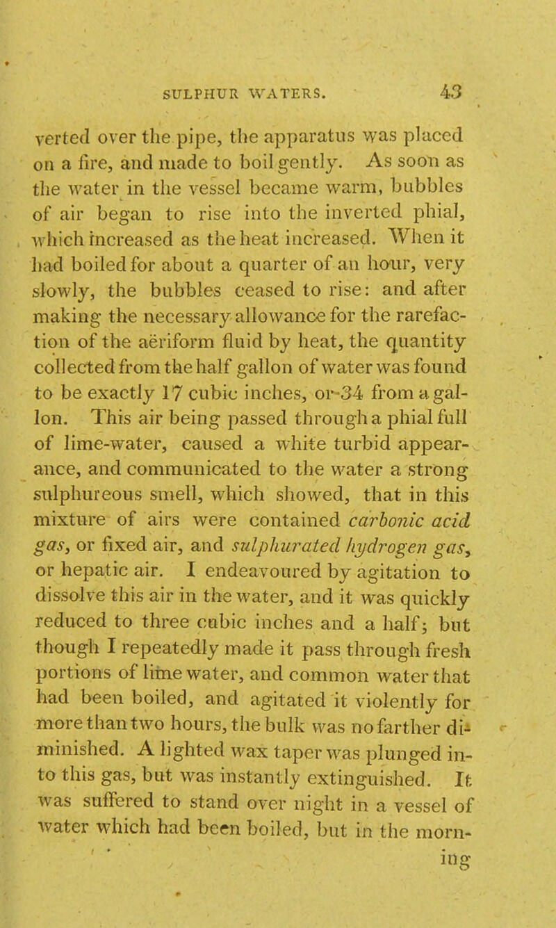 verted over the pipe, the apparatus was placed on a fire, and made to boil gently. As soon as the water in the vessel became warm, bubbles of air began to rise into the inverted phial, Avhich increased as the heat increased. When it had boiled for about a quarter of an hour, very slowly, the bubbles ceased to rise: and after making the necessary allowance for the rarefac- tion of the aeriform fluid by heat, the quantity collected from the half gallon of water was found to be exactly 17 cubic inches, or-34 from ugal- Ion. This air being passed through a phial full of lime-water, caused a white turbid appear- ance, and communicated to the water a strong sulphureous smell, which showed, that in this mixture of airs were contained carbonic acid gas, or fixed air, and sulphurated hydrogen gasy or hepatic air. I endeavoured by agitation to dissolve this air in the water, and it was quickly reduced to three cubic inches and a half; but though I repeatedly made it pass through fresh portions of liine water, and common water that had been boiled, and agitated it violently for more than two hours, the bulk was no farther di^ minished. A lighted wax taper was plunged in- to this gas, but was instantly extinguished. It was suffered to stand over night in a vessel of water which had been boiled, but in the morn- ing