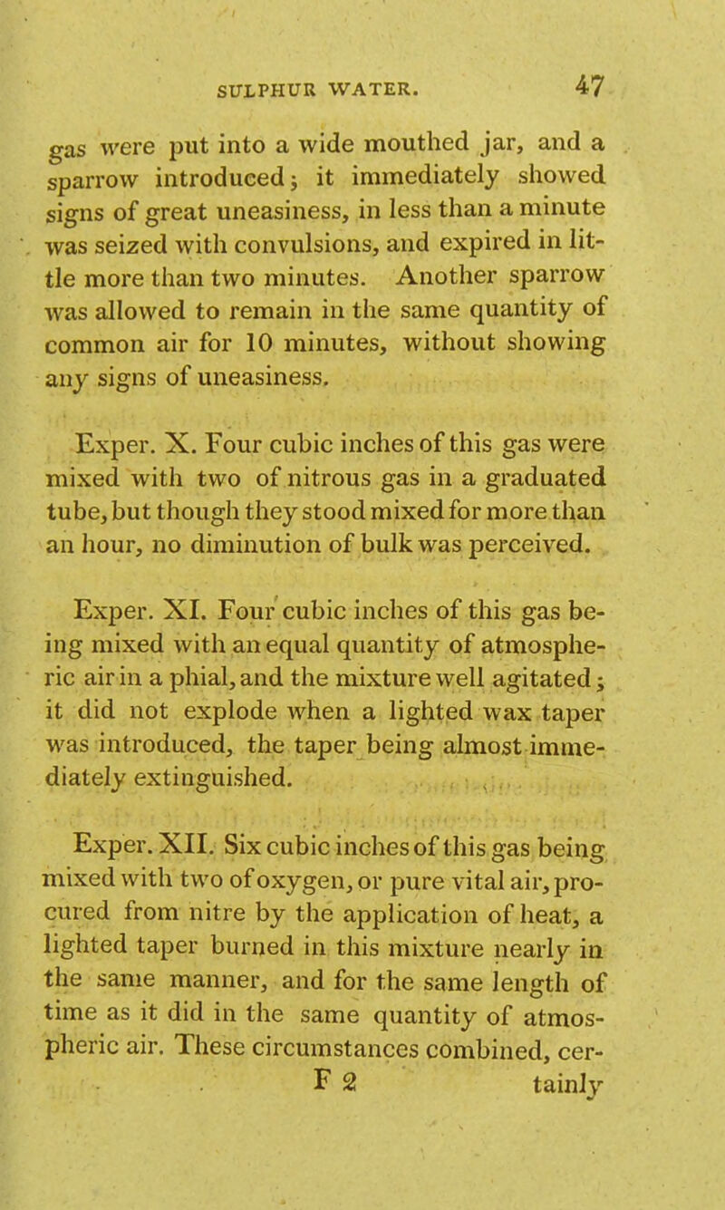 gas were put into a wide mouthed jar, and a sparrow introduced j it immediately showed signs of great uneasiness, in less than a minute was seized with convulsions, and expired in lit- tle more than two minutes. Another sparrow was allowed to remain in the same quantity of common air for 10 minutes, without showing any signs of uneasiness. Exper. X. Four cubic inches of this gas were mixed with two of nitrous gas in a graduated tube, but though they stood mixed for more than an hour, no diminution of bulk was perceived. Exper. XI. Four cubic inches of this gas be- ing mixed with an equal quantity of atmosphe- ric air in a phial, and the mixture well agitated j it did not explode when a lighted wax taper was introduced, the taper being almost imme- diately extinguished. Exper. XII. Six cubic inches of this gas being mixed with two of oxygen, or pure vital air, pro- cured from nitre by the application of heat, a lighted taper burned in this mixture nearly in the same manner, and for the same length of time as it did in the same quantity of atmos- pheric air. These circumstances combined, cer- F 2 tainly