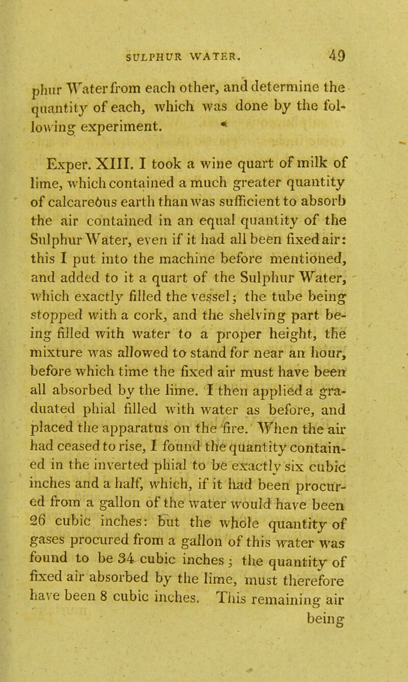 phur ^raterfrom each other, and determine the quantity of each, which was done by the fol- lowing; experiment. * Exper. XIII. I took a wine quart of milk of lime, which contained a much greater quantity of calcareous earth than was sufficient to absorb the air contained in an equal quantity of the Sulphur Water, even if it had all been fixed air: this I put into the machine before mentioned, and added to it a quart of the Sulphur Water, which exactly filled the vessel; the tube being stopped with a cork, and the shelving part be- ing filled with water to a proper height, the mixture was allowed to stand for near an hour, before which time the fixed air must have been all absorbed by the lime. I then applied a gra- duated phial filled with water as before, and placed the apparatus on the fire. When the air had ceased to rise, I found the quantity contain- ed in the inverted phial to be exactly six cubic inches and a half, which, if it had been procur^^ ed from a gallon of the water would have been 26 cubic inches: but the whole quantity of gases procured from a gallon of this water was found to be 34 cubic inches ; the quantity of fixed air absorbed by the lime, must therefore have been 8 cubic inches. This remaining air being