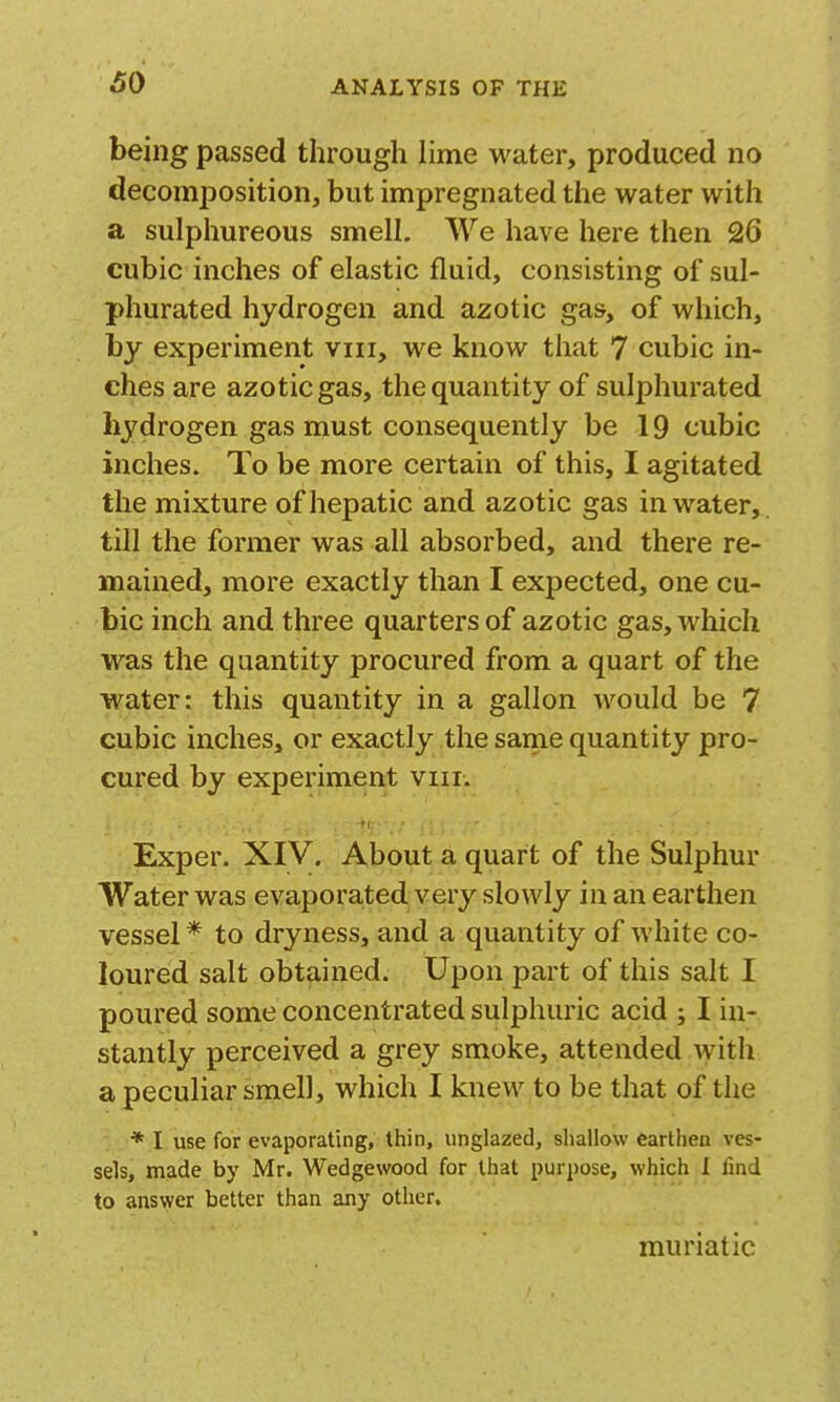 60 being passed through lime water, produced no decomposition, but impregnated the water with a sulphureous smell. We have here then 26 cubic inches of elastic fluid, consisting of sul- phurated hydrogen and azotic gas, of which, by experiment viii, we know that 7 cubic in- ches are azotic gas, the quantity of sulphurated hydrogen gas must consequently be 19 cubic inches. To be more certain of this, I agitated the mixture of hepatic and azotic gas in water, till the former was all absorbed, and there re- mained, more exactly than I expected, one cu- bic inch and three quarters of azotic gas, which was the quantity procured from a quart of the water: this quantity in a gallon would be 7 cubic inches, or exactly the same quantity pro- cured by experiment viii. Exper. XIV. About a quart of the Sulphur Water was evaporated very slowly in an earthen vessel* to dryness, and a quantity of white co- loured salt obtained. Upon part of this salt I poured some concentrated sulphuric acid ; I in- stantly perceived a grey smoke, attended with a peculiar smell, which I knew to be that of the * I use for evaporating, thin, unglazed, sliallow earthen ves- sels, made by Mr. Wedgewood for that purpose, which I find to answer better than any otlier. muriatic